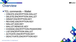 8
Overview
TCL commands – Wallet
• CREATE.ENCRYPTION.WALLET
• DELETE.ENCRYPTION.WALLET
• GRANT.ENCRYPTION.KEY
• REVOKE.ENCRYPTION.KEY
• WALLET.ADD.KEY
• WALLET.REMOVE.KEY
• CHANGE.ENCRYPTION.PASSWORD
• LIST.ENCRYPTION.WALLET
• ACTIVATE.ENCRYPTION.KEY
• DEACTIVATE.ENCRYPTION.KEY
©2015 Rocket Software, Inc. All Rights Reserved.
 