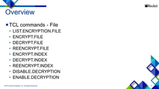 9
Overview
TCL commands - File
• LIST.ENCRYPTION.FILE
• ENCRYPT.FILE
• DECRYPT.FILE
• REENCRYPT.FILE
• ENCRYPT.INDEX
• DECRYPT.INDEX
• REENCRYPT.INDEX
• DISABLE.DECRYPTION
• ENABLE.DECRYPTION
©2015 Rocket Software, Inc. All Rights Reserved.
 