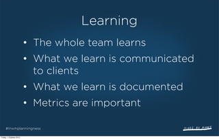Learning
                         • The whole team learns
                         • What we learn is communicated
                           to clients
                         • What we learn is documented
                         • Metrics are important

     #mxmplanningness

Friday, 1 October 2010
 