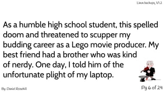 Pg 6 of 24
As a humble high school student, this spelled
doom and threatened to scupper my
budding career as a Lego movie producer. My
best friend had a brother who was kind
of nerdy. One day, I told him of the
unfortunate plight of my laptop.
By: Daniel Rosehill
Linux backups, V1.2
 