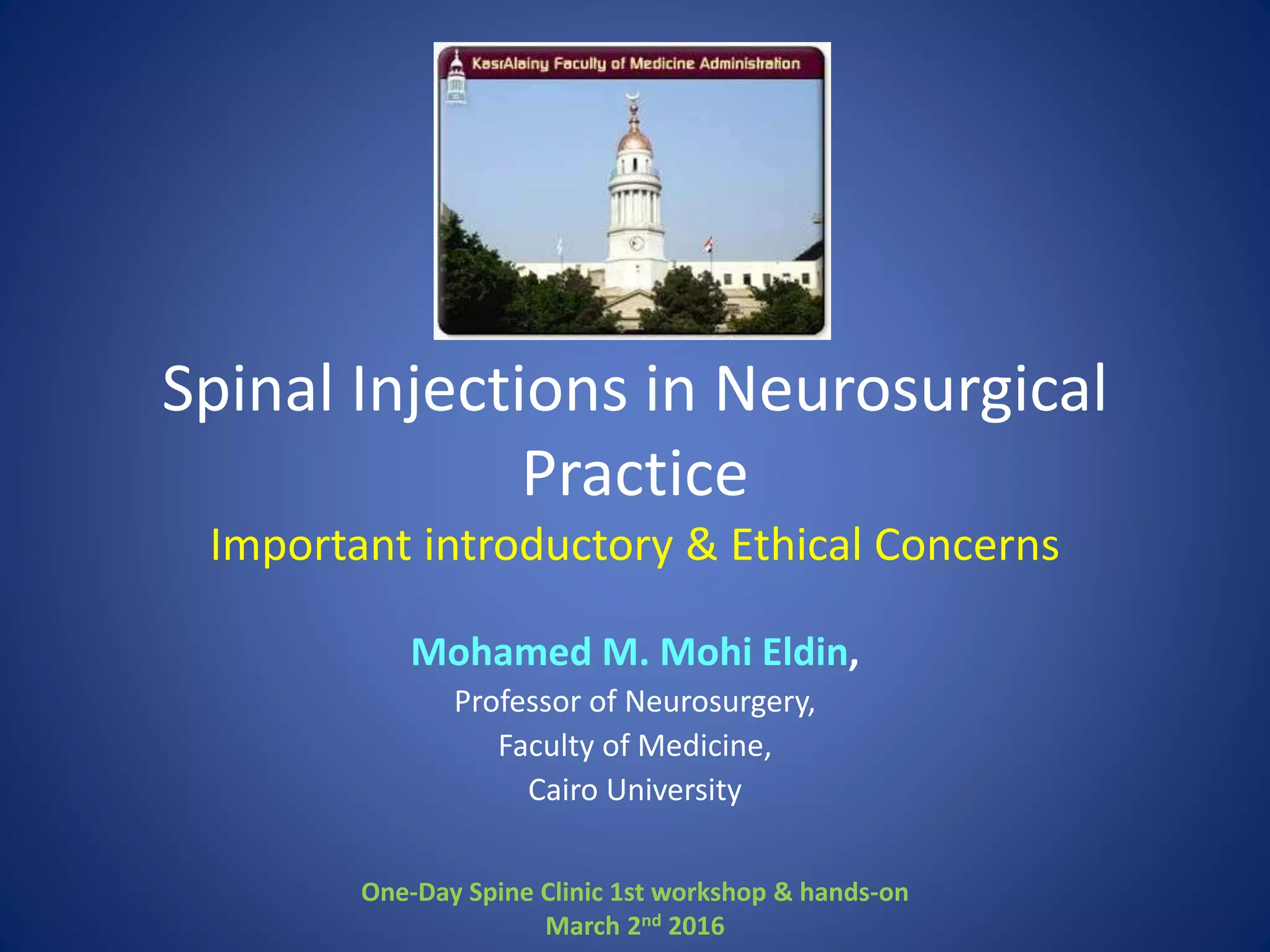 Spinal Injections in Neurosurgical
Practice
Important introductory & Ethical Concerns
Mohamed M. Mohi Eldin,
Professor of Neurosurgery,
Faculty of Medicine,
Cairo University
One-Day Spine Clinic 1st workshop & hands-on
March 2nd 2016
 