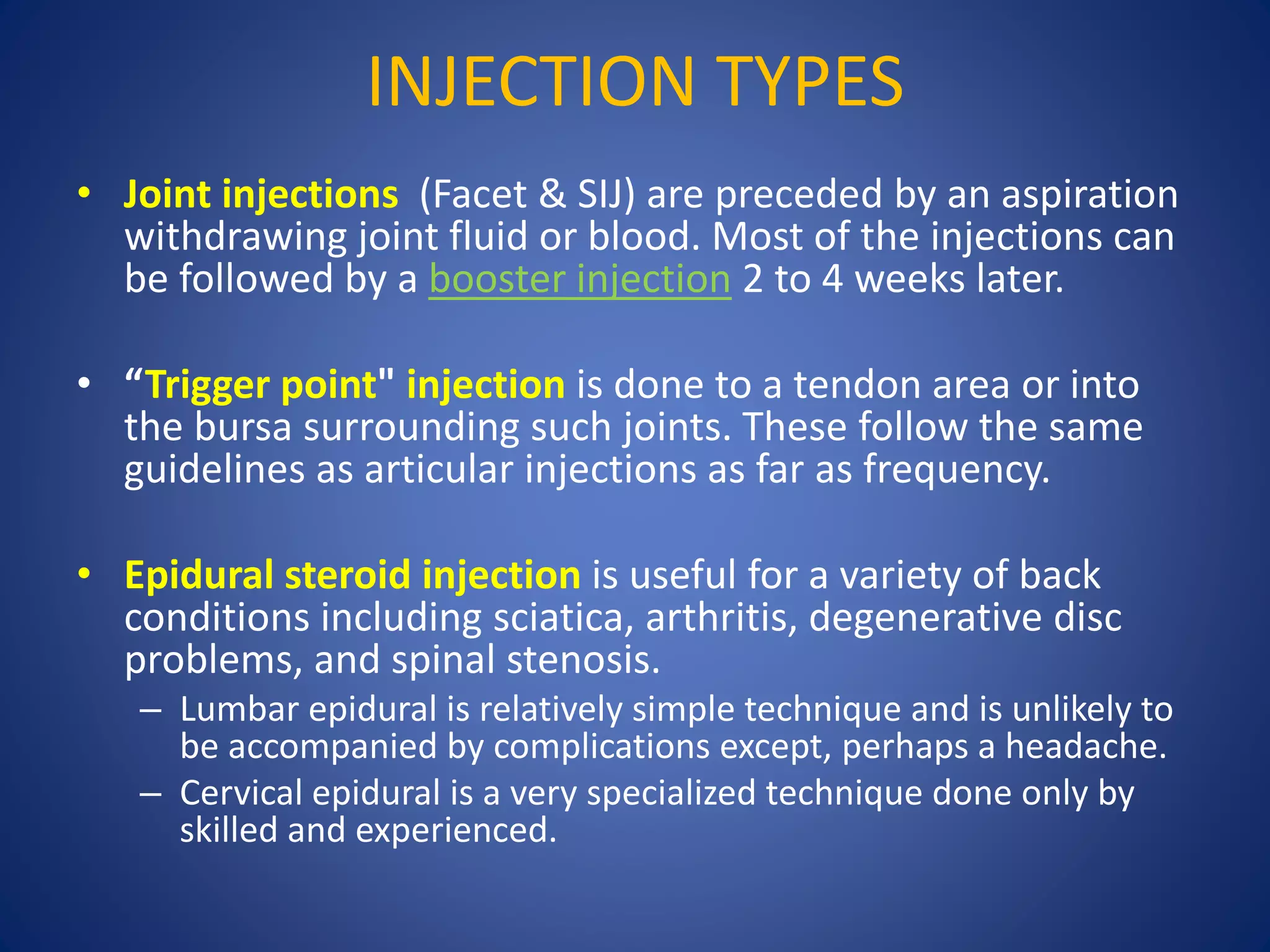 INJECTION TYPES
• Joint injections (Facet & SIJ) are preceded by an aspiration
withdrawing joint fluid or blood. Most of the injections can
be followed by a booster injection 2 to 4 weeks later.
• “Trigger point" injection is done to a tendon area or into
the bursa surrounding such joints. These follow the same
guidelines as articular injections as far as frequency.
• Epidural steroid injection is useful for a variety of back
conditions including sciatica, arthritis, degenerative disc
problems, and spinal stenosis.
– Lumbar epidural is relatively simple technique and is unlikely to
be accompanied by complications except, perhaps a headache.
– Cervical epidural is a very specialized technique done only by
skilled and experienced.
 
