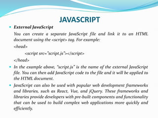 JAVASCRIPT
 External JavaScript
You can create a separate JavaScript file and link it to an HTML
document using the <script> tag. For example:
<head>
<script src=”script.js”></script>
</head>
 In the example above, “script.js” is the name of the external JavaScript
file. You can then add JavaScript code to the file and it will be applied to
the HTML document.
 JavaScript can also be used with popular web development frameworks
and libraries, such as React, Vue, and jQuery. These frameworks and
libraries provide developers with pre-built components and functionality
that can be used to build complex web applications more quickly and
efficiently.
 