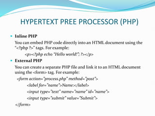 HYPERTEXT PREE PROCESSOR (PHP)
 Inline PHP
You can embed PHP code directly into an HTML document using the
“<?php ?>” tags. For example:
<p><?php echo “Hello world!”; ?></p>
 External PHP
You can create a separate PHP file and link it to an HTML document
using the <form> tag. For example:
<form action=”process.php” method=”post”>
<label for=”name”>Name:</label>
<input type=”text” name=”name” id=”name”>
<input type=”submit” value=”Submit”>
</form>
 