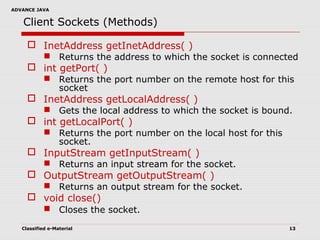 ADVANCE JAVA
Classified e-Material 13
Client Sockets (Methods)
 InetAddress getInetAddress( )
 Returns the address to which the socket is connected
 int getPort( )
 Returns the port number on the remote host for this
socket
 InetAddress getLocalAddress( )
 Gets the local address to which the socket is bound.
 int getLocalPort( )
 Returns the port number on the local host for this
socket.
 InputStream getInputStream( )
 Returns an input stream for the socket.
 OutputStream getOutputStream( )
 Returns an output stream for the socket.
 void close()
 Closes the socket.
 