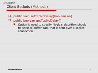 ADVANCE JAVA
Classified e-Material 15
Client Sockets (Methods)
 public void setTcpNoDelay(boolean on)
 public boolean getTcpNoDelay()
 Option is used to specify Nagle’s algorithm should
be used to buffer data that is sent over a socket
connection.
 