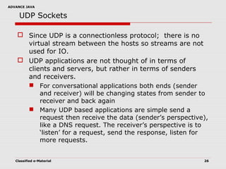 ADVANCE JAVA
Classified e-Material 26
UDP Sockets
 Since UDP is a connectionless protocol; there is no
virtual stream between the hosts so streams are not
used for IO.
 UDP applications are not thought of in terms of
clients and servers, but rather in terms of senders
and receivers.
 For conversational applications both ends (sender
and receiver) will be changing states from sender to
receiver and back again
 Many UDP based applications are simple send a
request then receive the data (sender’s perspective),
like a DNS request. The receiver’s perspective is to
‘listen’ for a request, send the response, listen for
more requests.
 