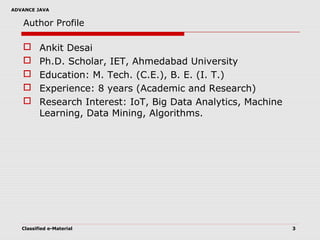 ADVANCE JAVA
Author Profile
 Ankit Desai
 Ph.D. Scholar, IET, Ahmedabad University
 Education: M. Tech. (C.E.), B. E. (I. T.)
 Experience: 8 years (Academic and Research)
 Research Interest: IoT, Big Data Analytics, Machine
Learning, Data Mining, Algorithms.
Classified e-Material 3
 