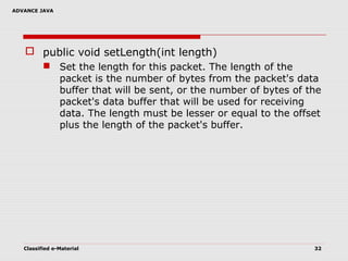 ADVANCE JAVA
Classified e-Material 32
 public void setLength(int length)
 Set the length for this packet. The length of the
packet is the number of bytes from the packet's data
buffer that will be sent, or the number of bytes of the
packet's data buffer that will be used for receiving
data. The length must be lesser or equal to the offset
plus the length of the packet's buffer.
 