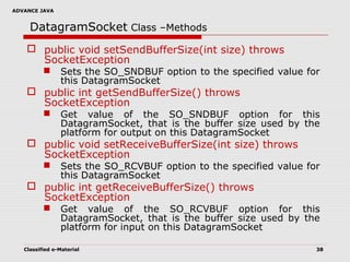ADVANCE JAVA
Classified e-Material 38
DatagramSocket Class –Methods
 public void setSendBufferSize(int size) throws
SocketException
 Sets the SO_SNDBUF option to the specified value for
this DatagramSocket
 public int getSendBufferSize() throws
SocketException
 Get value of the SO_SNDBUF option for this
DatagramSocket, that is the buffer size used by the
platform for output on this DatagramSocket
 public void setReceiveBufferSize(int size) throws
SocketException
 Sets the SO_RCVBUF option to the specified value for
this DatagramSocket
 public int getReceiveBufferSize() throws
SocketException
 Get value of the SO_RCVBUF option for this
DatagramSocket, that is the buffer size used by the
platform for input on this DatagramSocket
 