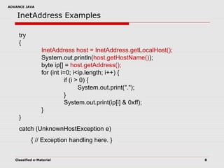 ADVANCE JAVA
Classified e-Material 8
InetAddress Examples
try
{
InetAddress host = InetAddress.getLocalHost();
System.out.println(host.getHostName());
byte ip[] = host.getAddress();
for (int i=0; i<ip.length; i++) {
if (i > 0) {
System.out.print(".");
}
System.out.print(ip[i] & 0xff);
}
}
catch (UnknownHostException e)
{ // Exception handling here. }
 
