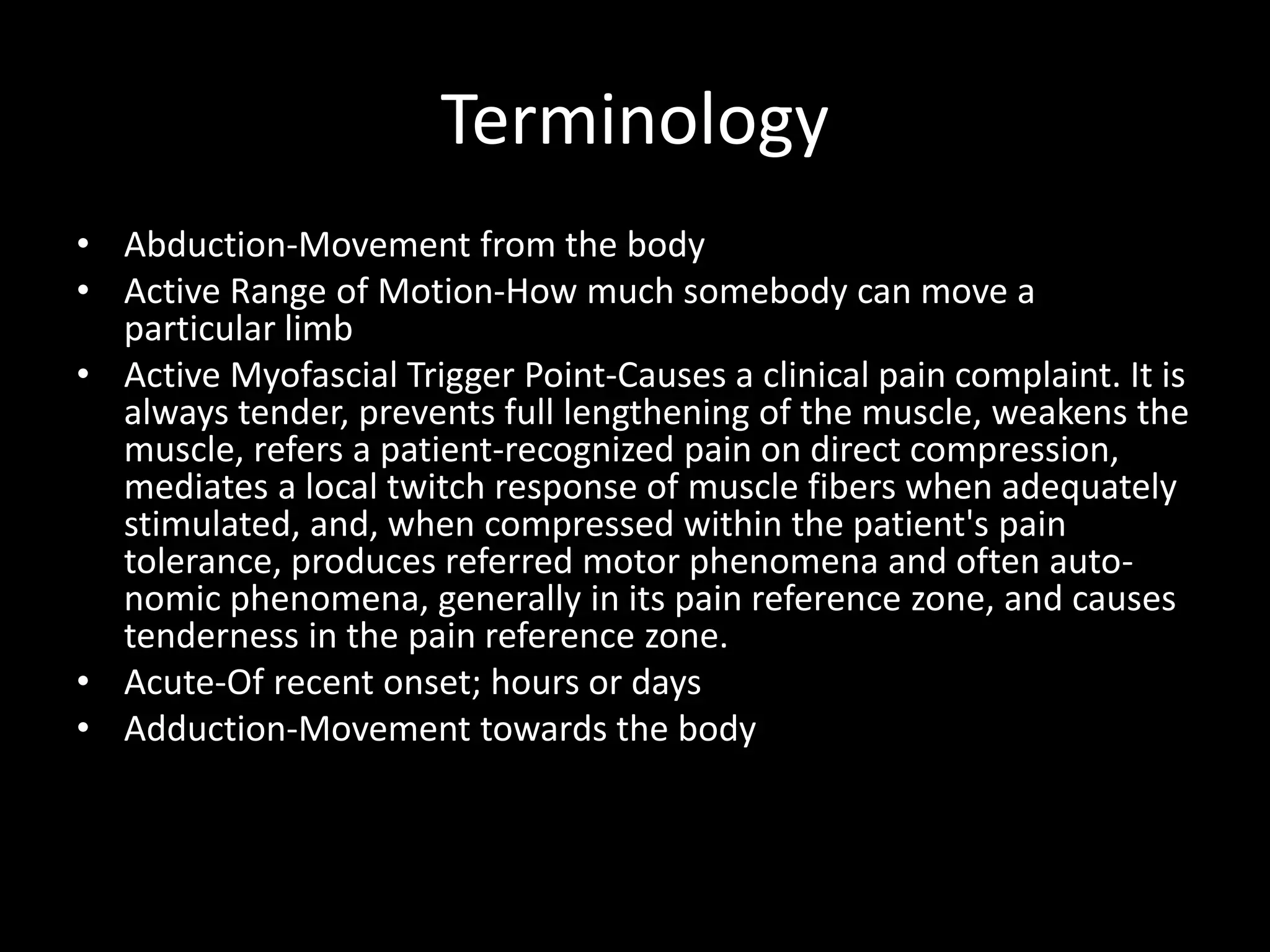 Terminology
• Abduction-Movement from the body
• Active Range of Motion-How much somebody can move a
particular limb
• Active Myofascial Trigger Point-Causes a clinical pain complaint. It is
always tender, prevents full lengthening of the muscle, weakens the
muscle, refers a patient-recognized pain on direct compression,
mediates a local twitch response of muscle fibers when adequately
stimulated, and, when compressed within the patient's pain
tolerance, produces referred motor phenomena and often auto-
nomic phenomena, generally in its pain reference zone, and causes
tenderness in the pain reference zone.
• Acute-Of recent onset; hours or days
• Adduction-Movement towards the body
 