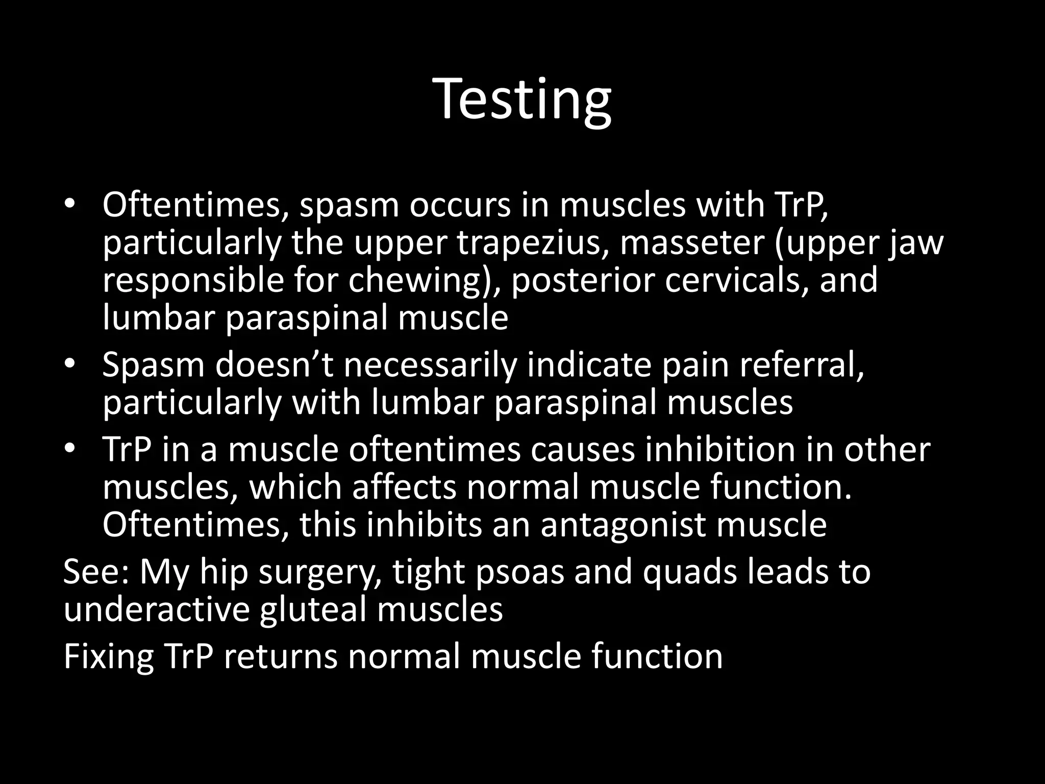 Testing
• Oftentimes, spasm occurs in muscles with TrP,
particularly the upper trapezius, masseter (upper jaw
responsible for chewing), posterior cervicals, and
lumbar paraspinal muscle
• Spasm doesn’t necessarily indicate pain referral,
particularly with lumbar paraspinal muscles
• TrP in a muscle oftentimes causes inhibition in other
muscles, which affects normal muscle function.
Oftentimes, this inhibits an antagonist muscle
See: My hip surgery, tight psoas and quads leads to
underactive gluteal muscles
Fixing TrP returns normal muscle function
 