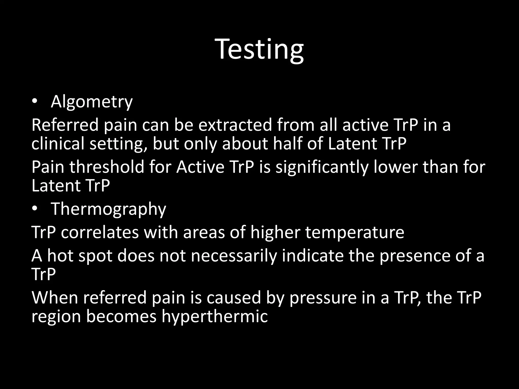 Testing
• Algometry
Referred pain can be extracted from all active TrP in a
clinical setting, but only about half of Latent TrP
Pain threshold for Active TrP is significantly lower than for
Latent TrP
• Thermography
TrP correlates with areas of higher temperature
A hot spot does not necessarily indicate the presence of a
TrP
When referred pain is caused by pressure in a TrP, the TrP
region becomes hyperthermic
 