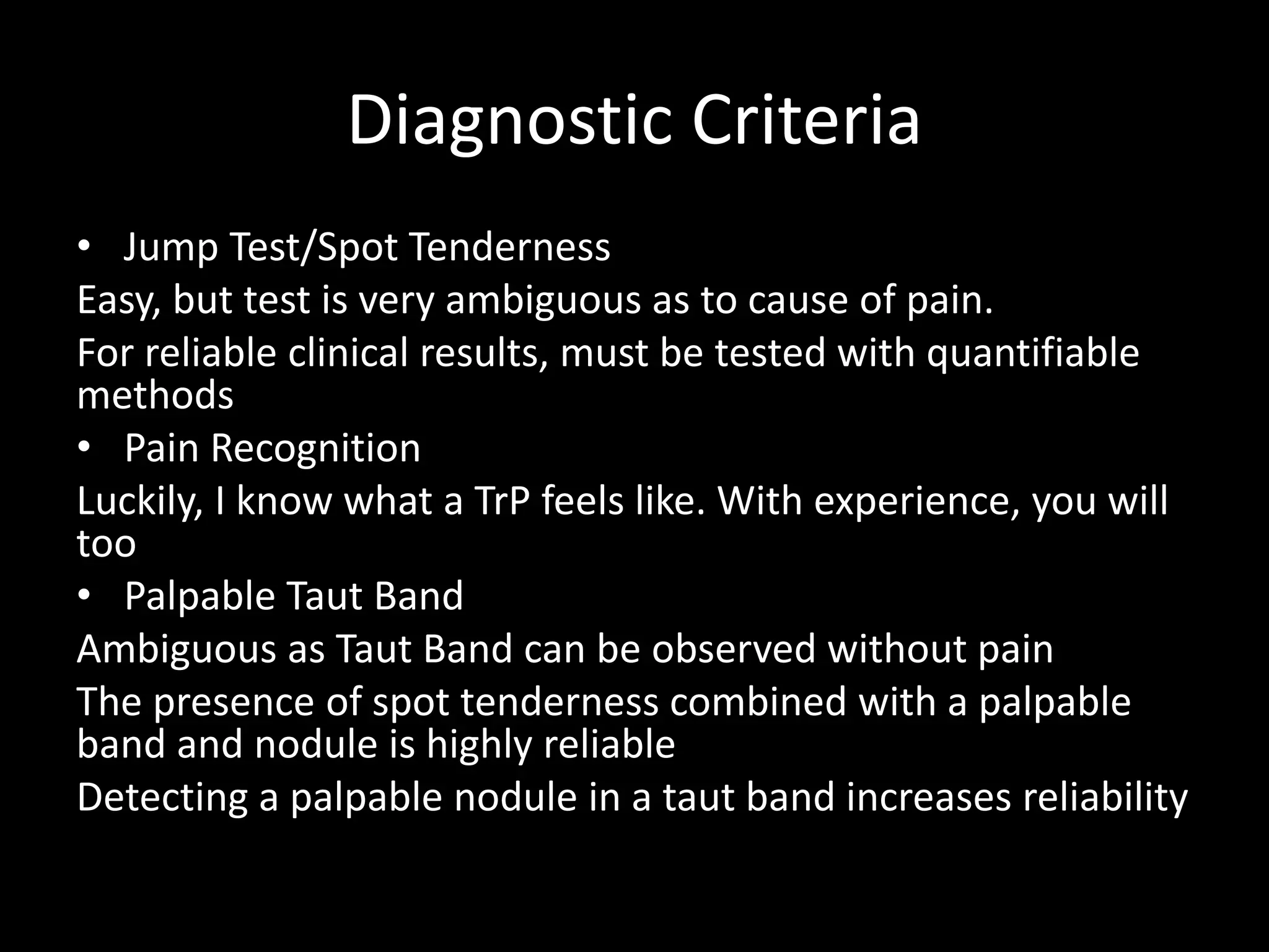 Diagnostic Criteria
• Jump Test/Spot Tenderness
Easy, but test is very ambiguous as to cause of pain.
For reliable clinical results, must be tested with quantifiable
methods
• Pain Recognition
Luckily, I know what a TrP feels like. With experience, you will
too
• Palpable Taut Band
Ambiguous as Taut Band can be observed without pain
The presence of spot tenderness combined with a palpable
band and nodule is highly reliable
Detecting a palpable nodule in a taut band increases reliability
 