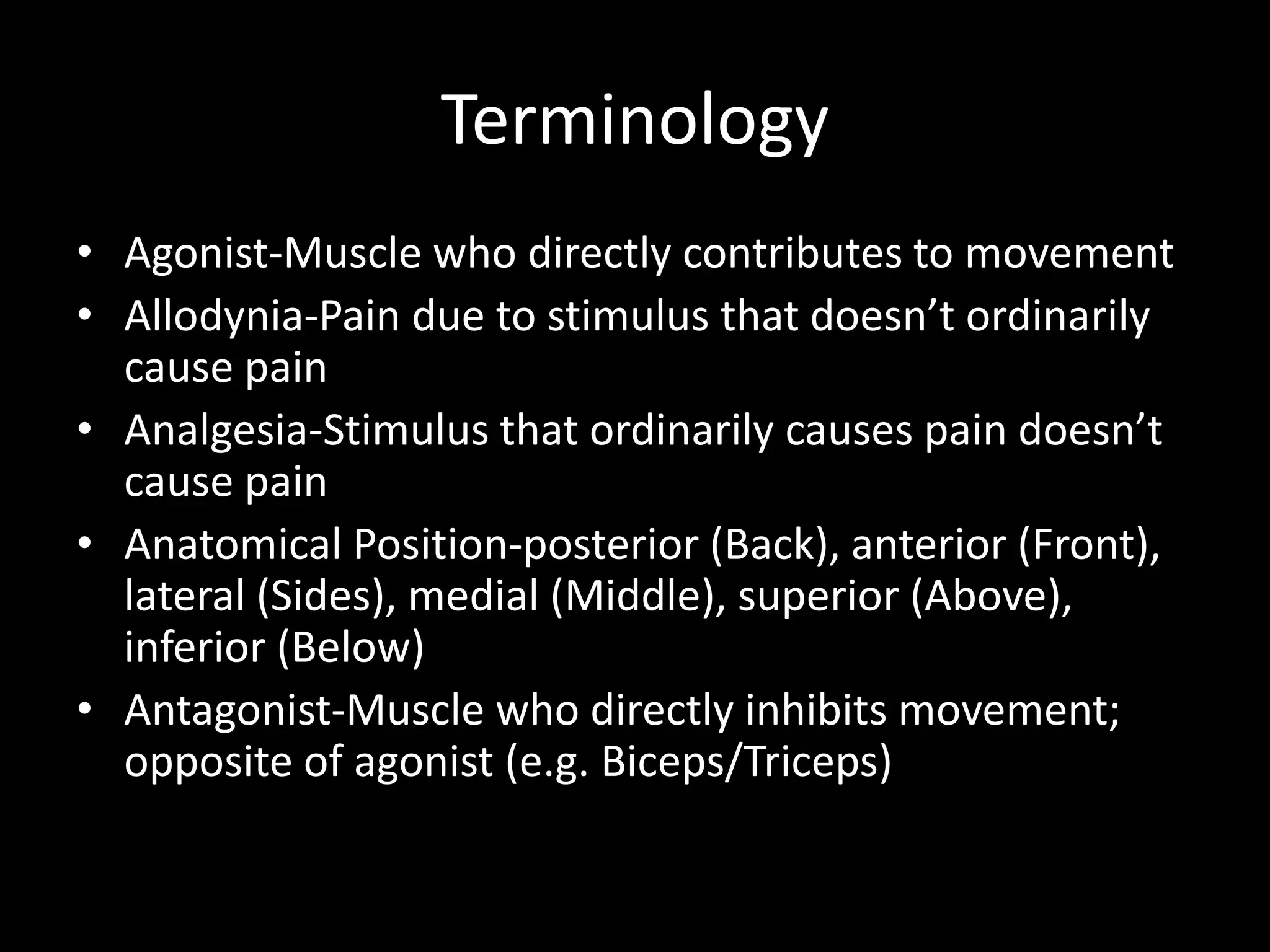 Terminology
• Agonist-Muscle who directly contributes to movement
• Allodynia-Pain due to stimulus that doesn’t ordinarily
cause pain
• Analgesia-Stimulus that ordinarily causes pain doesn’t
cause pain
• Anatomical Position-posterior (Back), anterior (Front),
lateral (Sides), medial (Middle), superior (Above),
inferior (Below)
• Antagonist-Muscle who directly inhibits movement;
opposite of agonist (e.g. Biceps/Triceps)
 