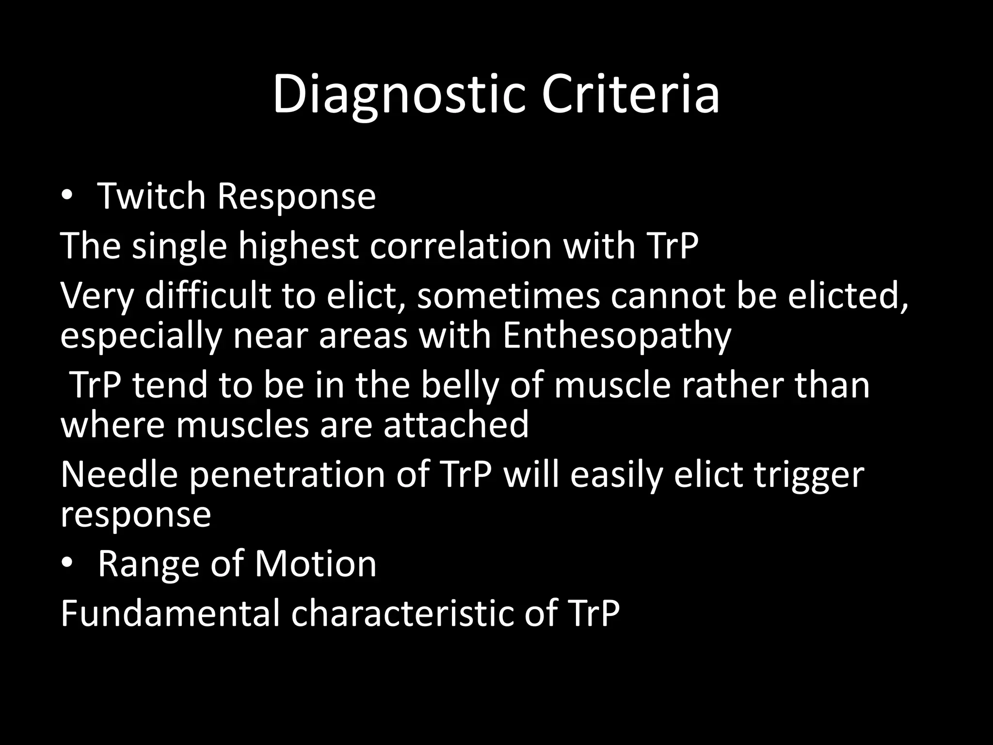 Diagnostic Criteria
• Twitch Response
The single highest correlation with TrP
Very difficult to elict, sometimes cannot be elicted,
especially near areas with Enthesopathy
TrP tend to be in the belly of muscle rather than
where muscles are attached
Needle penetration of TrP will easily elict trigger
response
• Range of Motion
Fundamental characteristic of TrP
 