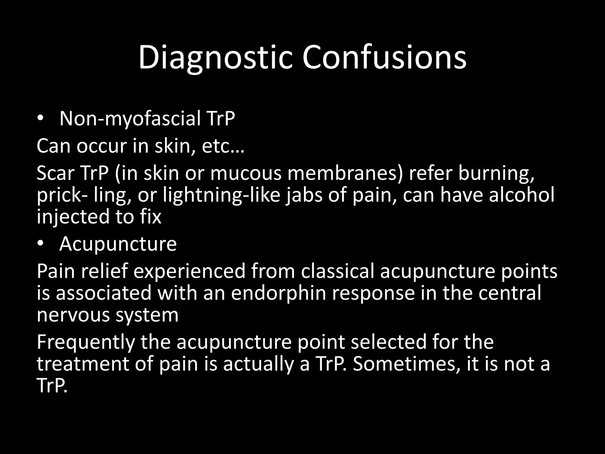 Diagnostic Confusions
• Non-myofascial TrP
Can occur in skin, etc…
Scar TrP (in skin or mucous membranes) refer burning,
prick- ling, or lightning-like jabs of pain, can have alcohol
injected to fix
• Acupuncture
Pain relief experienced from classical acupuncture points
is associated with an endorphin response in the central
nervous system
Frequently the acupuncture point selected for the
treatment of pain is actually a TrP. Sometimes, it is not a
TrP.
 