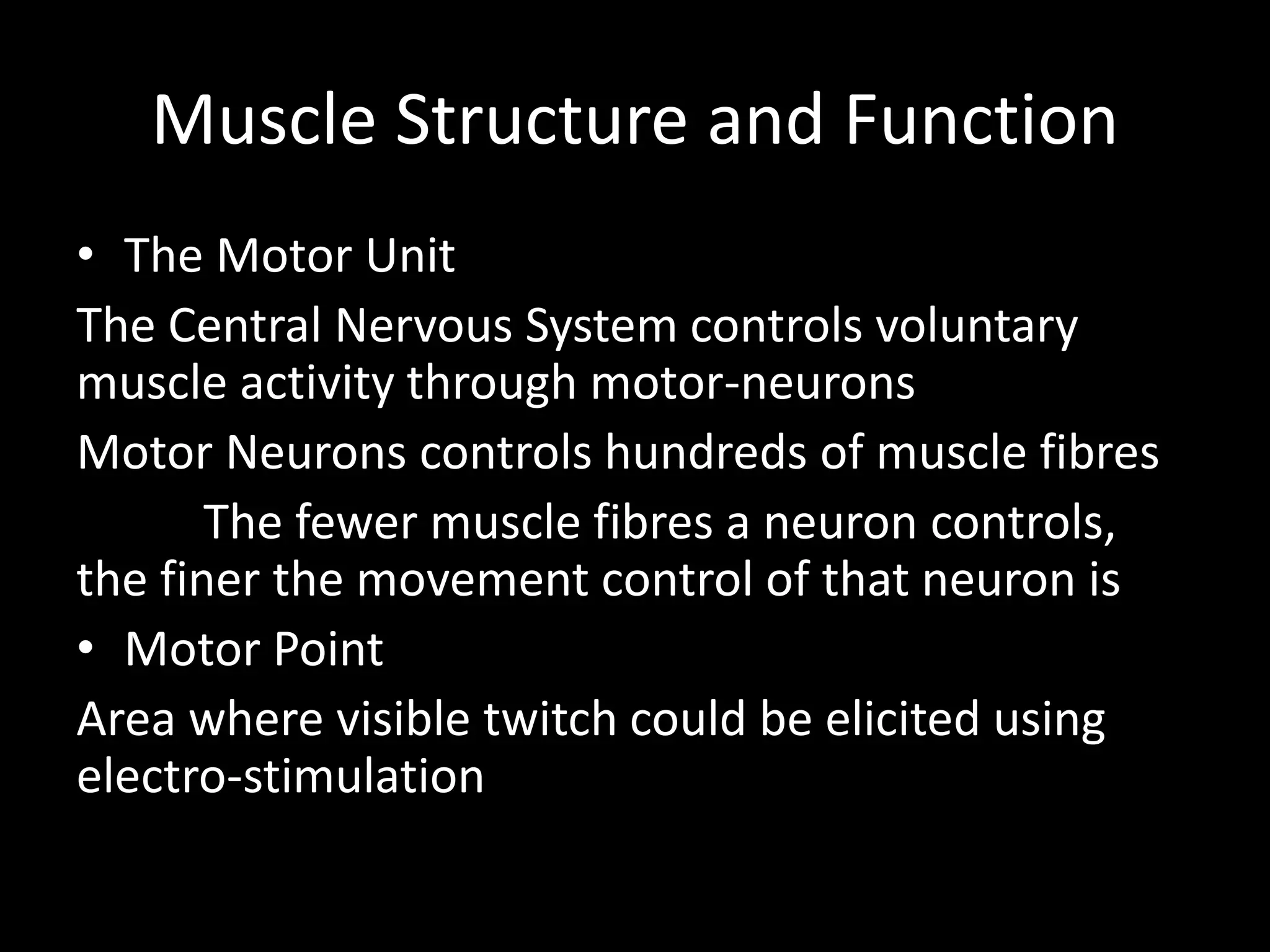 Muscle Structure and Function
• The Motor Unit
The Central Nervous System controls voluntary
muscle activity through motor-neurons
Motor Neurons controls hundreds of muscle fibres
The fewer muscle fibres a neuron controls,
the finer the movement control of that neuron is
• Motor Point
Area where visible twitch could be elicited using
electro-stimulation
 