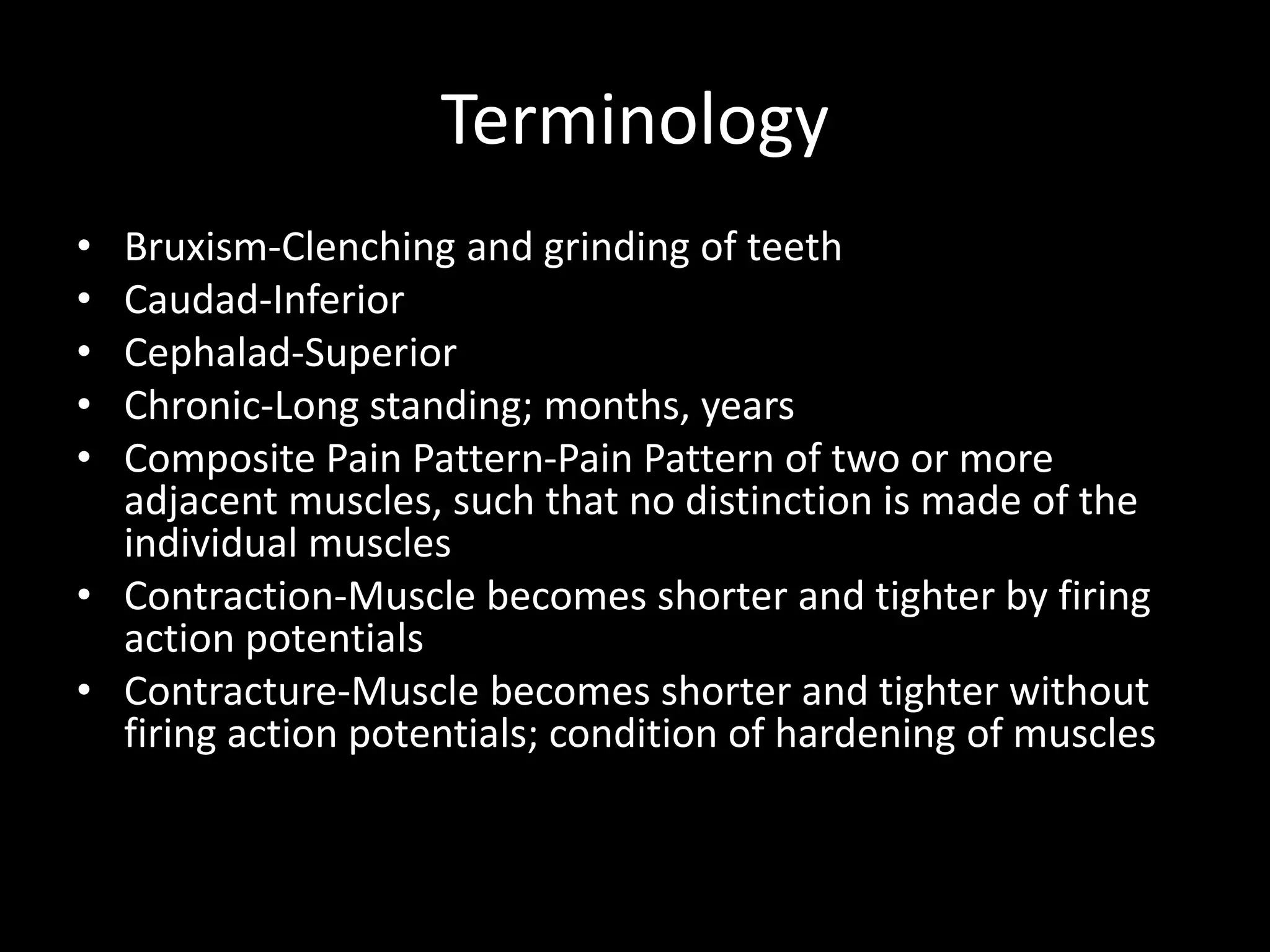 Terminology
• Bruxism-Clenching and grinding of teeth
• Caudad-Inferior
• Cephalad-Superior
• Chronic-Long standing; months, years
• Composite Pain Pattern-Pain Pattern of two or more
adjacent muscles, such that no distinction is made of the
individual muscles
• Contraction-Muscle becomes shorter and tighter by firing
action potentials
• Contracture-Muscle becomes shorter and tighter without
firing action potentials; condition of hardening of muscles
 