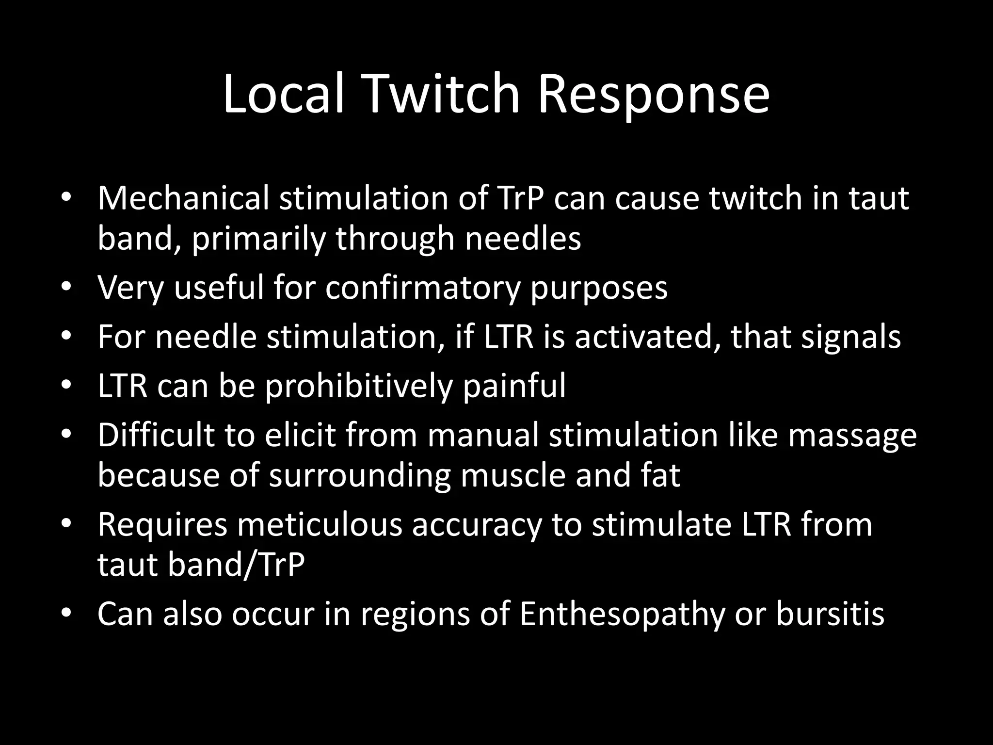 Local Twitch Response
• Mechanical stimulation of TrP can cause twitch in taut
band, primarily through needles
• Very useful for confirmatory purposes
• For needle stimulation, if LTR is activated, that signals
• LTR can be prohibitively painful
• Difficult to elicit from manual stimulation like massage
because of surrounding muscle and fat
• Requires meticulous accuracy to stimulate LTR from
taut band/TrP
• Can also occur in regions of Enthesopathy or bursitis
 