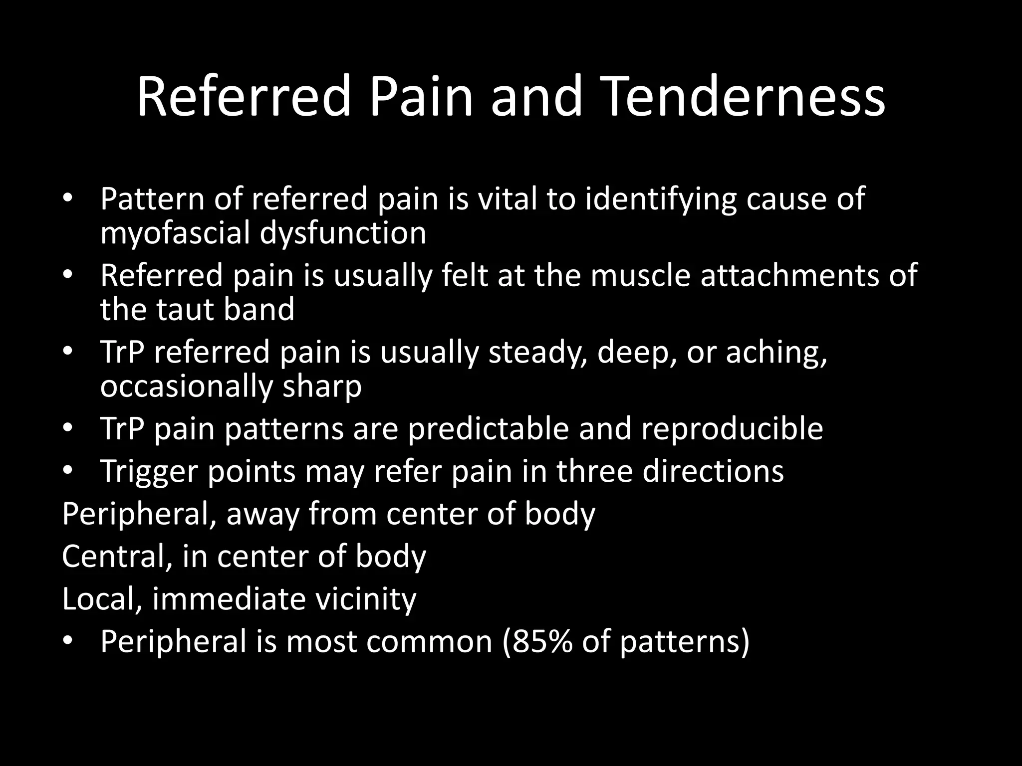 Referred Pain and Tenderness
• Pattern of referred pain is vital to identifying cause of
myofascial dysfunction
• Referred pain is usually felt at the muscle attachments of
the taut band
• TrP referred pain is usually steady, deep, or aching,
occasionally sharp
• TrP pain patterns are predictable and reproducible
• Trigger points may refer pain in three directions
Peripheral, away from center of body
Central, in center of body
Local, immediate vicinity
• Peripheral is most common (85% of patterns)
 