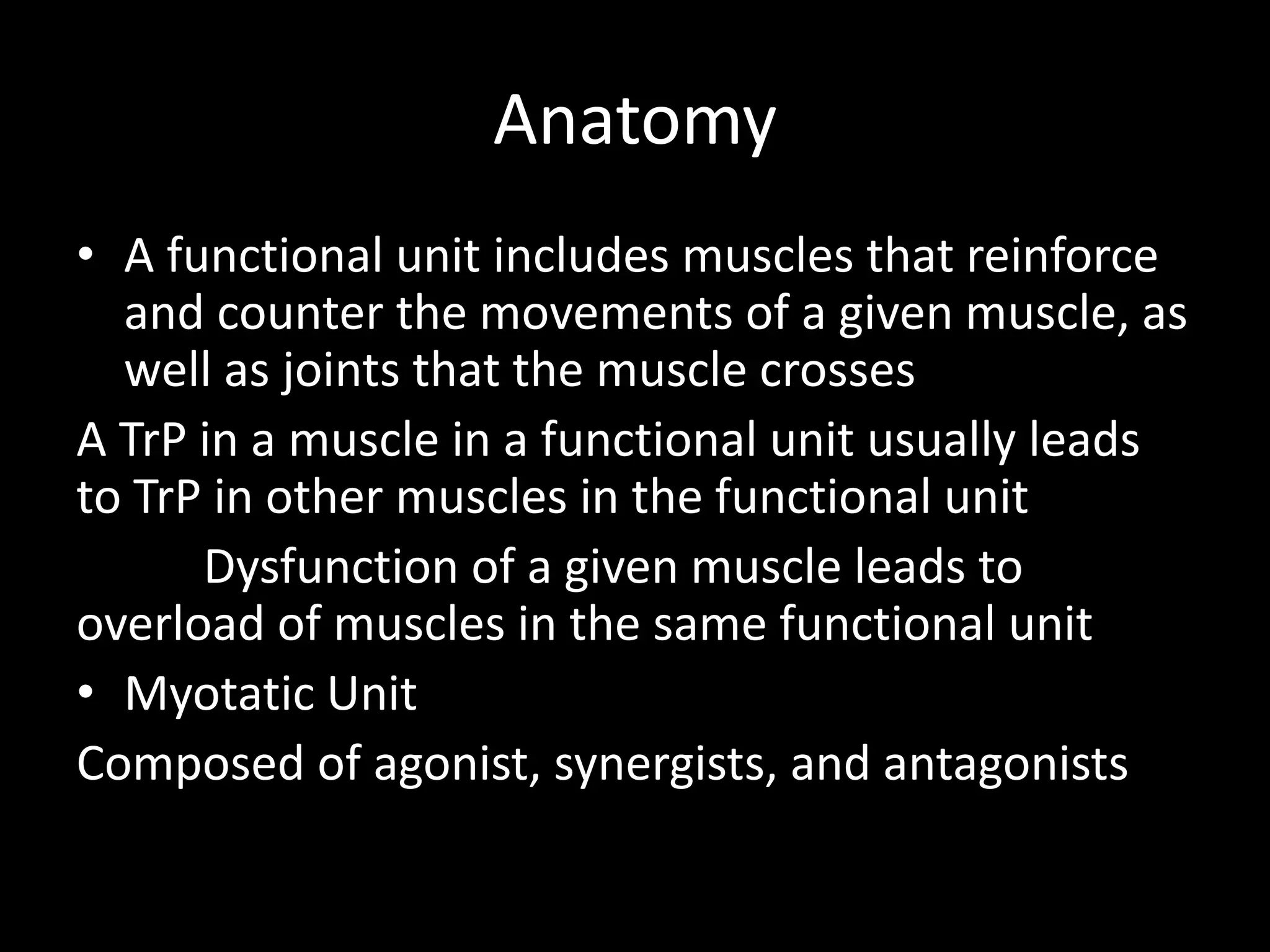 Anatomy
• A functional unit includes muscles that reinforce
and counter the movements of a given muscle, as
well as joints that the muscle crosses
A TrP in a muscle in a functional unit usually leads
to TrP in other muscles in the functional unit
Dysfunction of a given muscle leads to
overload of muscles in the same functional unit
• Myotatic Unit
Composed of agonist, synergists, and antagonists
 
