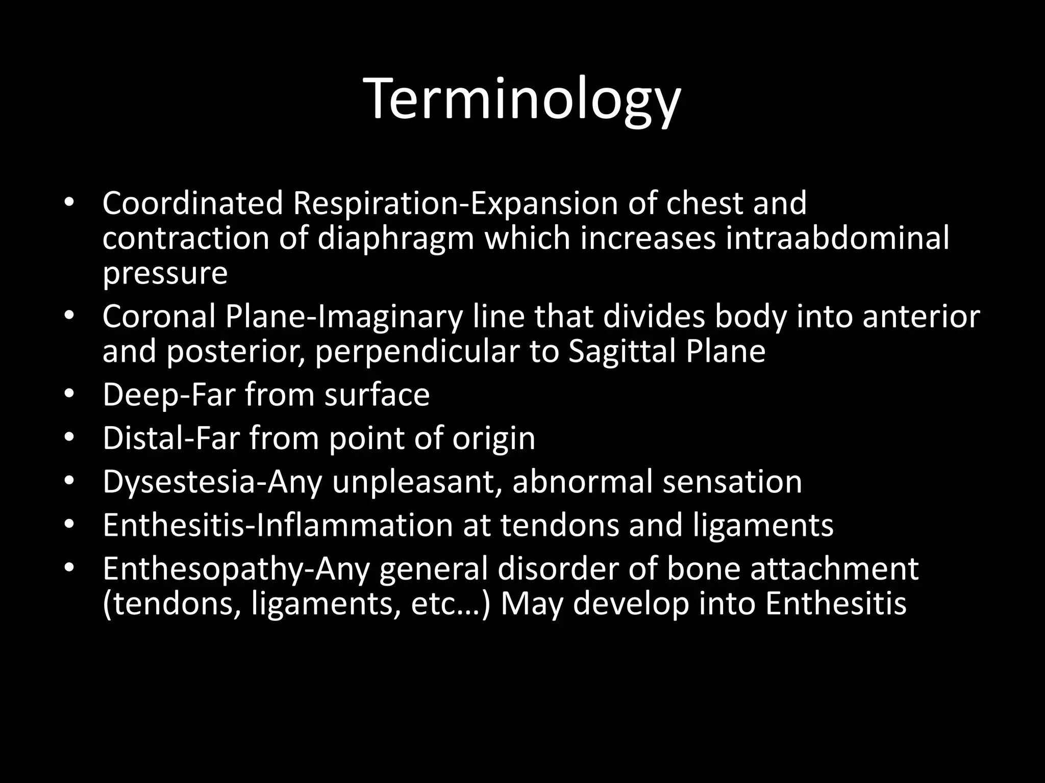 Terminology
• Coordinated Respiration-Expansion of chest and
contraction of diaphragm which increases intraabdominal
pressure
• Coronal Plane-Imaginary line that divides body into anterior
and posterior, perpendicular to Sagittal Plane
• Deep-Far from surface
• Distal-Far from point of origin
• Dysestesia-Any unpleasant, abnormal sensation
• Enthesitis-Inflammation at tendons and ligaments
• Enthesopathy-Any general disorder of bone attachment
(tendons, ligaments, etc…) May develop into Enthesitis
 