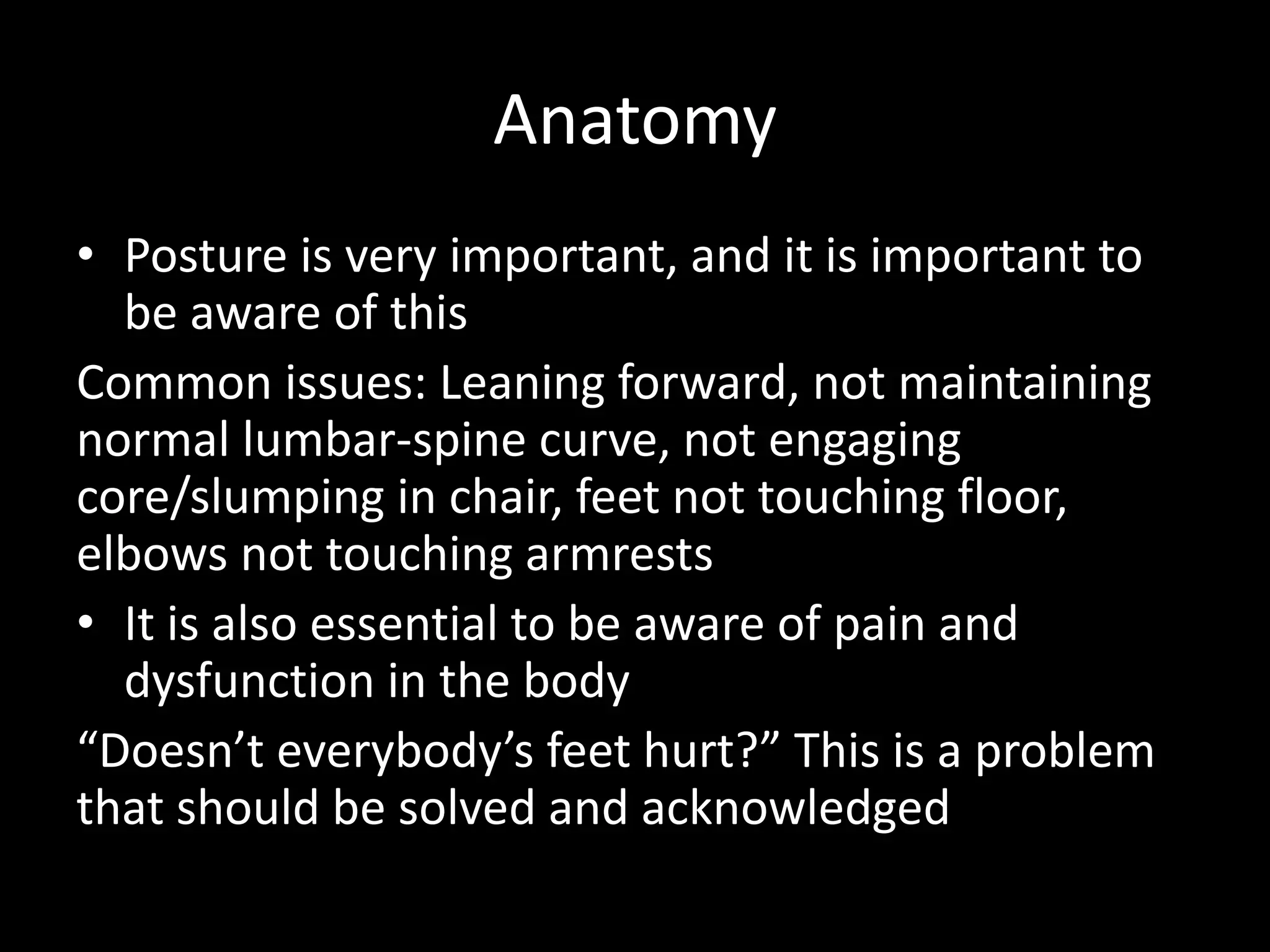 Anatomy
• Posture is very important, and it is important to
be aware of this
Common issues: Leaning forward, not maintaining
normal lumbar-spine curve, not engaging
core/slumping in chair, feet not touching floor,
elbows not touching armrests
• It is also essential to be aware of pain and
dysfunction in the body
“Doesn’t everybody’s feet hurt?” This is a problem
that should be solved and acknowledged
 