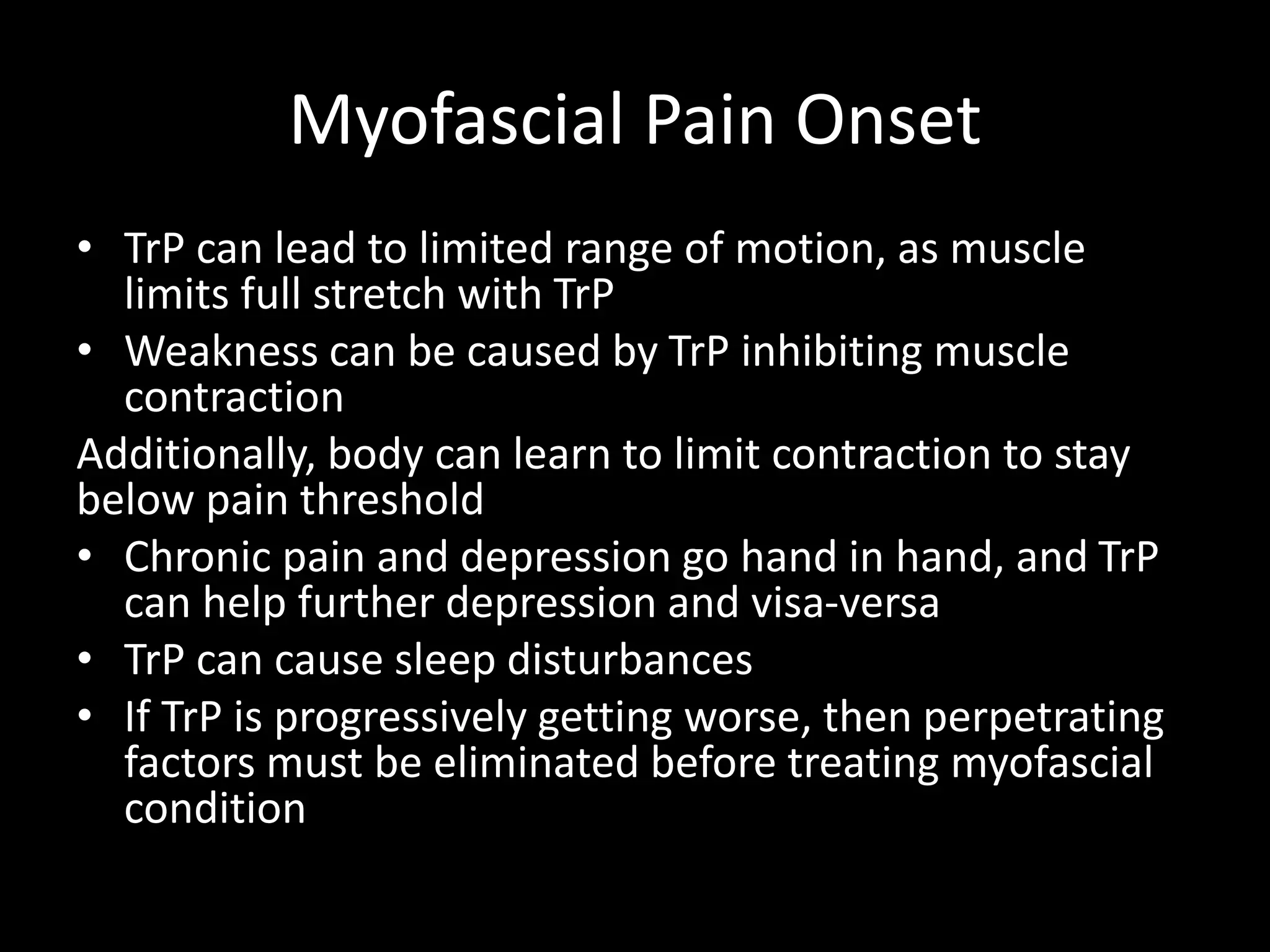 Myofascial Pain Onset
• TrP can lead to limited range of motion, as muscle
limits full stretch with TrP
• Weakness can be caused by TrP inhibiting muscle
contraction
Additionally, body can learn to limit contraction to stay
below pain threshold
• Chronic pain and depression go hand in hand, and TrP
can help further depression and visa-versa
• TrP can cause sleep disturbances
• If TrP is progressively getting worse, then perpetrating
factors must be eliminated before treating myofascial
condition
 