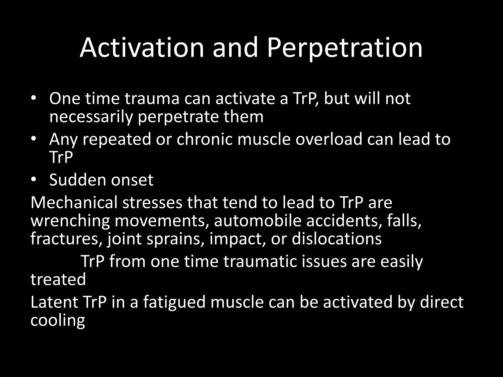 Activation and Perpetration
• One time trauma can activate a TrP, but will not
necessarily perpetrate them
• Any repeated or chronic muscle overload can lead to
TrP
• Sudden onset
Mechanical stresses that tend to lead to TrP are
wrenching movements, automobile accidents, falls,
fractures, joint sprains, impact, or dislocations
TrP from one time traumatic issues are easily
treated
Latent TrP in a fatigued muscle can be activated by direct
cooling
 