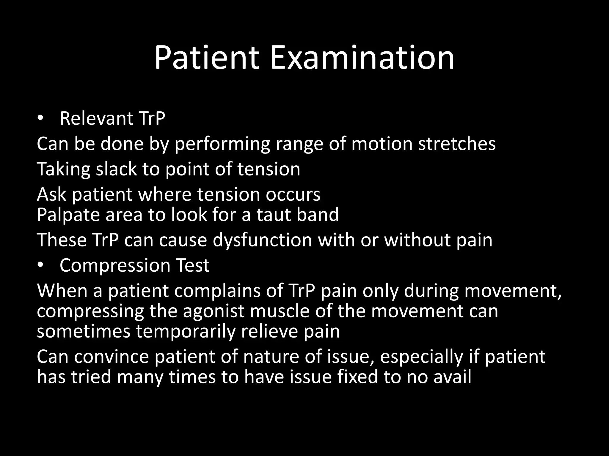 Patient Examination
• Relevant TrP
Can be done by performing range of motion stretches
Taking slack to point of tension
Ask patient where tension occurs
Palpate area to look for a taut band
These TrP can cause dysfunction with or without pain
• Compression Test
When a patient complains of TrP pain only during movement,
compressing the agonist muscle of the movement can
sometimes temporarily relieve pain
Can convince patient of nature of issue, especially if patient
has tried many times to have issue fixed to no avail
 