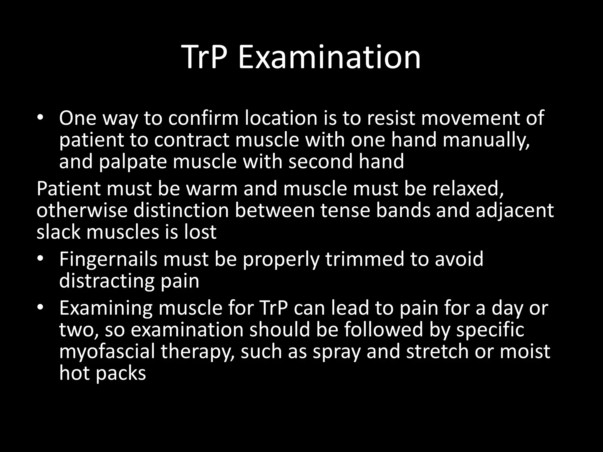 TrP Examination
• One way to confirm location is to resist movement of
patient to contract muscle with one hand manually,
and palpate muscle with second hand
Patient must be warm and muscle must be relaxed,
otherwise distinction between tense bands and adjacent
slack muscles is lost
• Fingernails must be properly trimmed to avoid
distracting pain
• Examining muscle for TrP can lead to pain for a day or
two, so examination should be followed by specific
myofascial therapy, such as spray and stretch or moist
hot packs
 