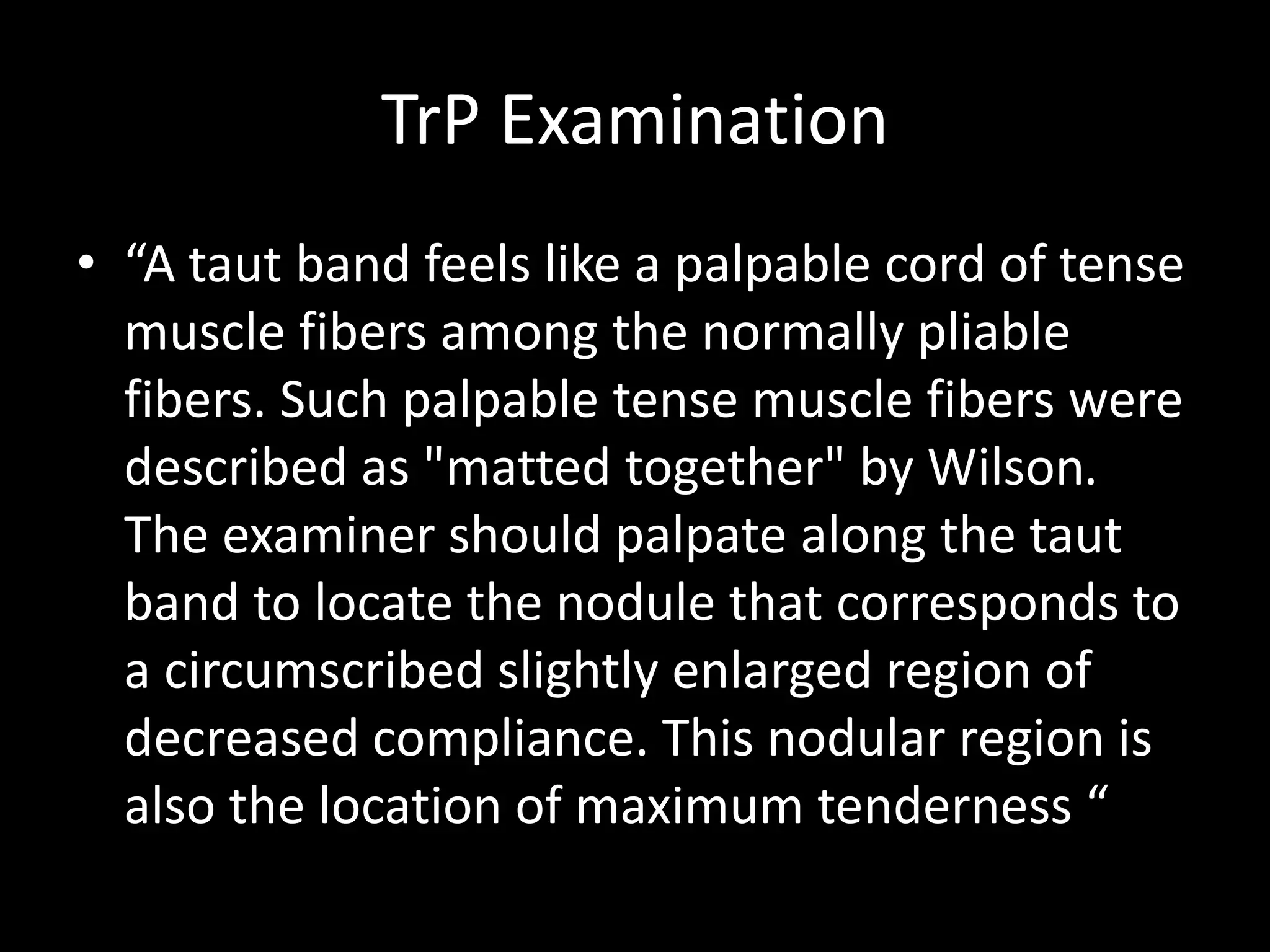 TrP Examination
• “A taut band feels like a palpable cord of tense
muscle fibers among the normally pliable
fibers. Such palpable tense muscle fibers were
described as "matted together" by Wilson.
The examiner should palpate along the taut
band to locate the nodule that corresponds to
a circumscribed slightly enlarged region of
decreased compliance. This nodular region is
also the location of maximum tenderness “
 