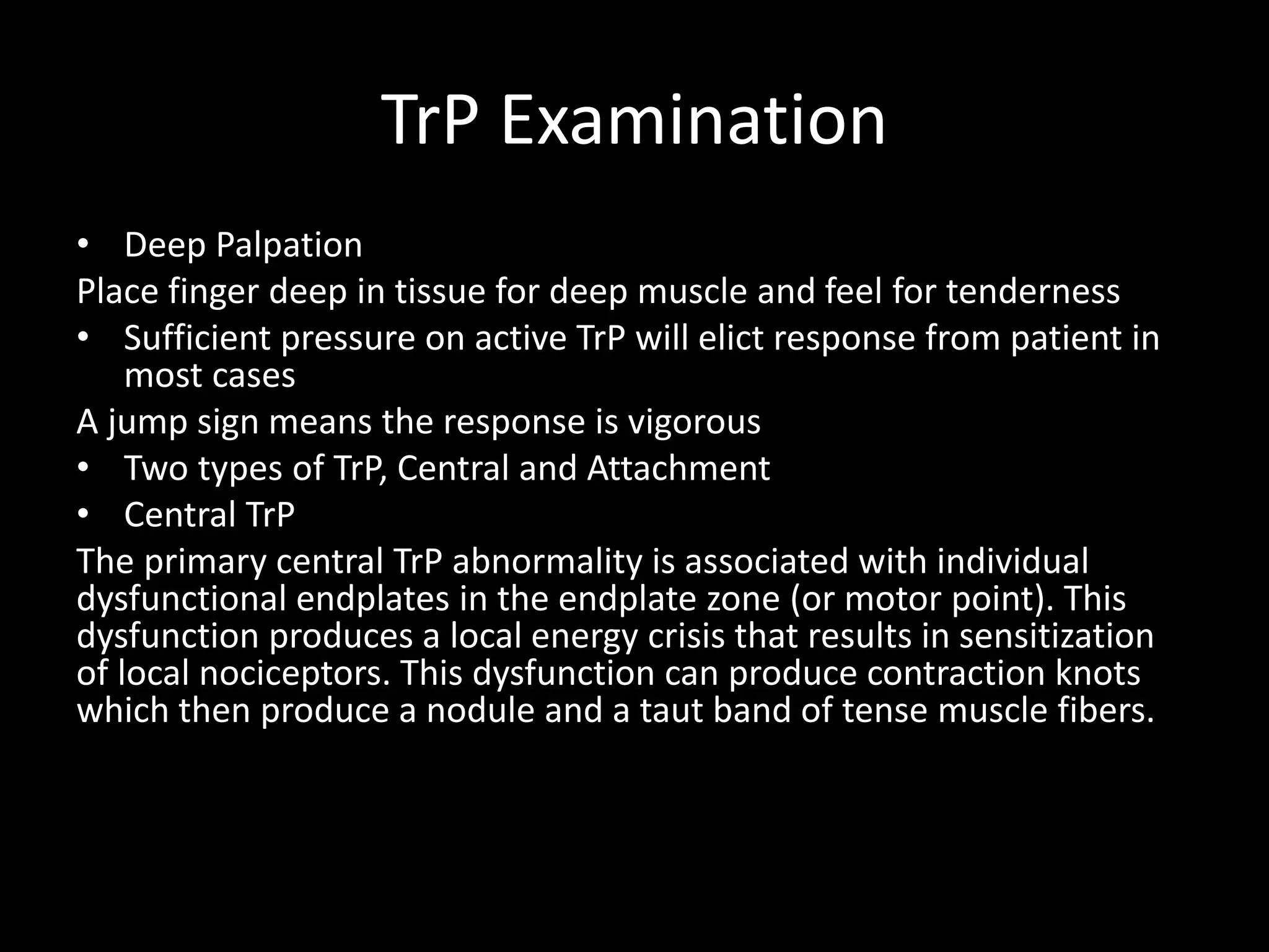 TrP Examination
• Deep Palpation
Place finger deep in tissue for deep muscle and feel for tenderness
• Sufficient pressure on active TrP will elict response from patient in
most cases
A jump sign means the response is vigorous
• Two types of TrP, Central and Attachment
• Central TrP
The primary central TrP abnormality is associated with individual
dysfunctional endplates in the endplate zone (or motor point). This
dysfunction produces a local energy crisis that results in sensitization
of local nociceptors. This dysfunction can produce contraction knots
which then produce a nodule and a taut band of tense muscle fibers.
 