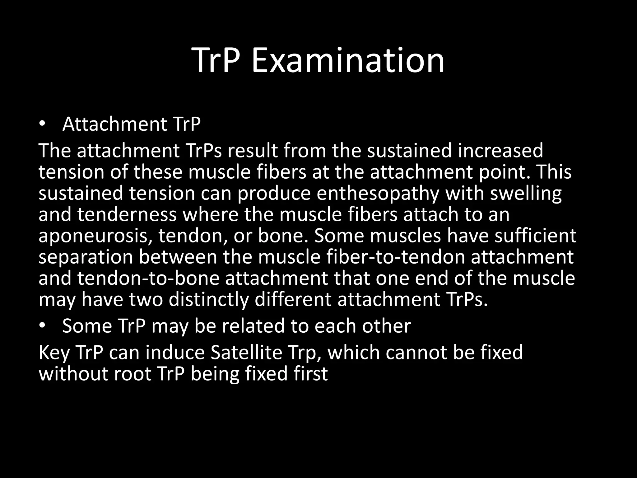 TrP Examination
• Attachment TrP
The attachment TrPs result from the sustained increased
tension of these muscle fibers at the attachment point. This
sustained tension can produce enthesopathy with swelling
and tenderness where the muscle fibers attach to an
aponeurosis, tendon, or bone. Some muscles have sufficient
separation between the muscle fiber-to-tendon attachment
and tendon-to-bone attachment that one end of the muscle
may have two distinctly different attachment TrPs.
• Some TrP may be related to each other
Key TrP can induce Satellite Trp, which cannot be fixed
without root TrP being fixed first
 