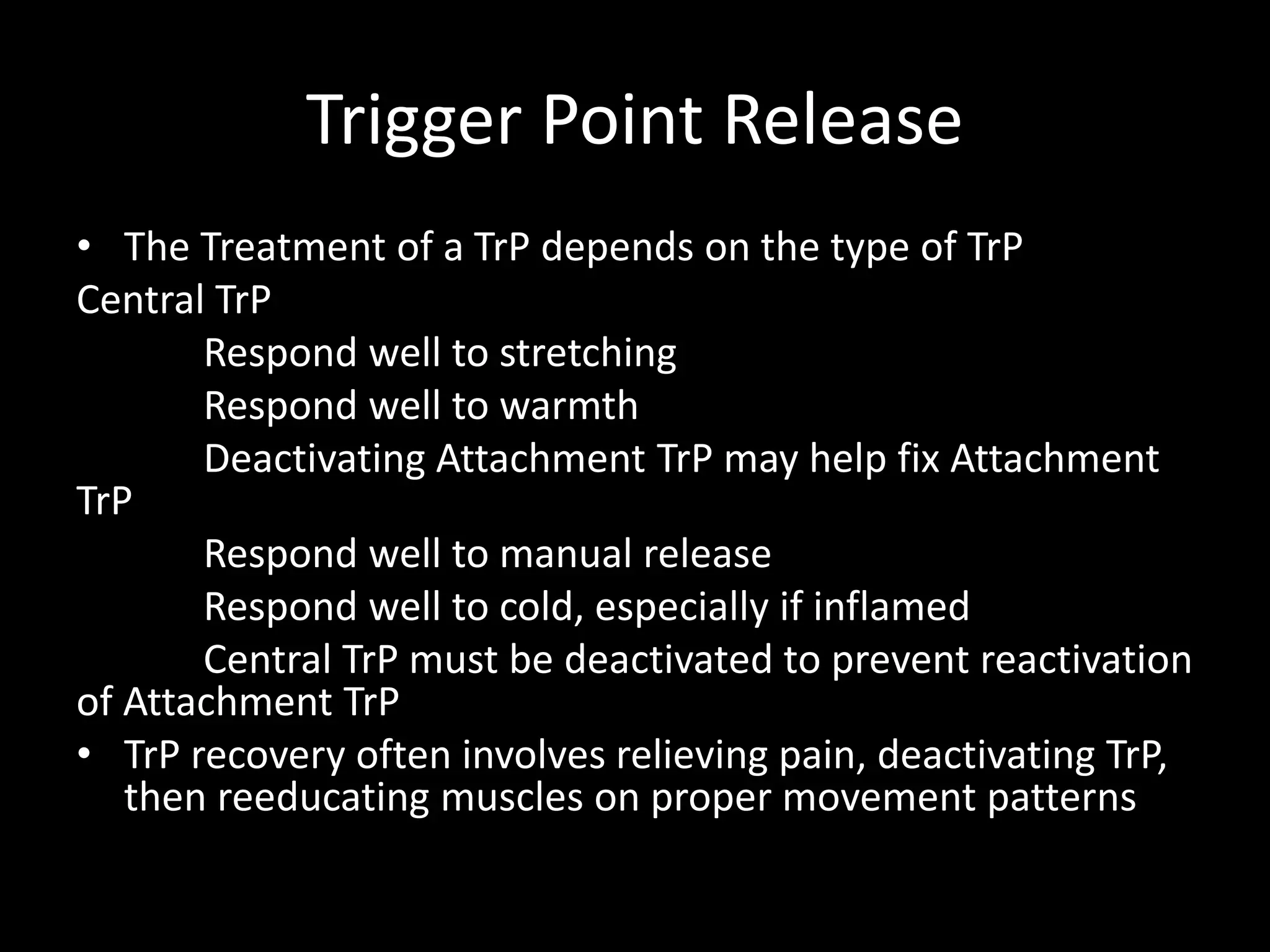 Trigger Point Release
• The Treatment of a TrP depends on the type of TrP
Central TrP
Respond well to stretching
Respond well to warmth
Deactivating Attachment TrP may help fix Attachment
TrP
Respond well to manual release
Respond well to cold, especially if inflamed
Central TrP must be deactivated to prevent reactivation
of Attachment TrP
• TrP recovery often involves relieving pain, deactivating TrP,
then reeducating muscles on proper movement patterns
 