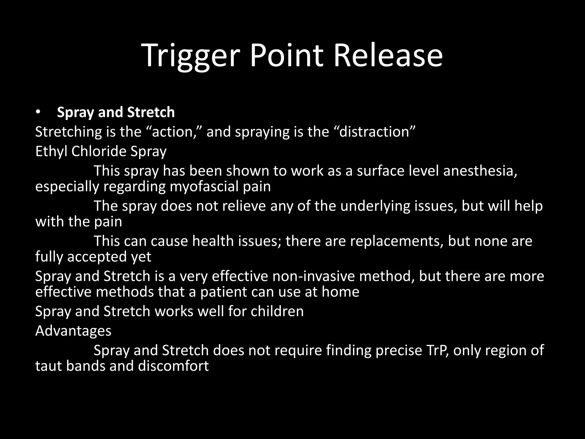 Trigger Point Release
• Spray and Stretch
Stretching is the “action,” and spraying is the “distraction”
Ethyl Chloride Spray
This spray has been shown to work as a surface level anesthesia,
especially regarding myofascial pain
The spray does not relieve any of the underlying issues, but will help
with the pain
This can cause health issues; there are replacements, but none are
fully accepted yet
Spray and Stretch is a very effective non-invasive method, but there are more
effective methods that a patient can use at home
Spray and Stretch works well for children
Advantages
Spray and Stretch does not require finding precise TrP, only region of
taut bands and discomfort
 