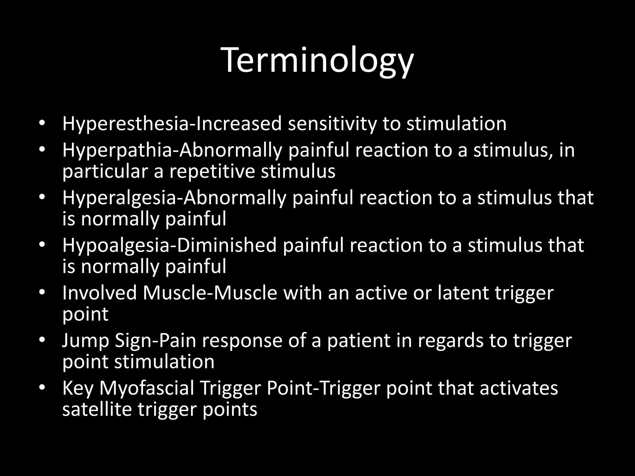 Terminology
• Hyperesthesia-Increased sensitivity to stimulation
• Hyperpathia-Abnormally painful reaction to a stimulus, in
particular a repetitive stimulus
• Hyperalgesia-Abnormally painful reaction to a stimulus that
is normally painful
• Hypoalgesia-Diminished painful reaction to a stimulus that
is normally painful
• Involved Muscle-Muscle with an active or latent trigger
point
• Jump Sign-Pain response of a patient in regards to trigger
point stimulation
• Key Myofascial Trigger Point-Trigger point that activates
satellite trigger points
 