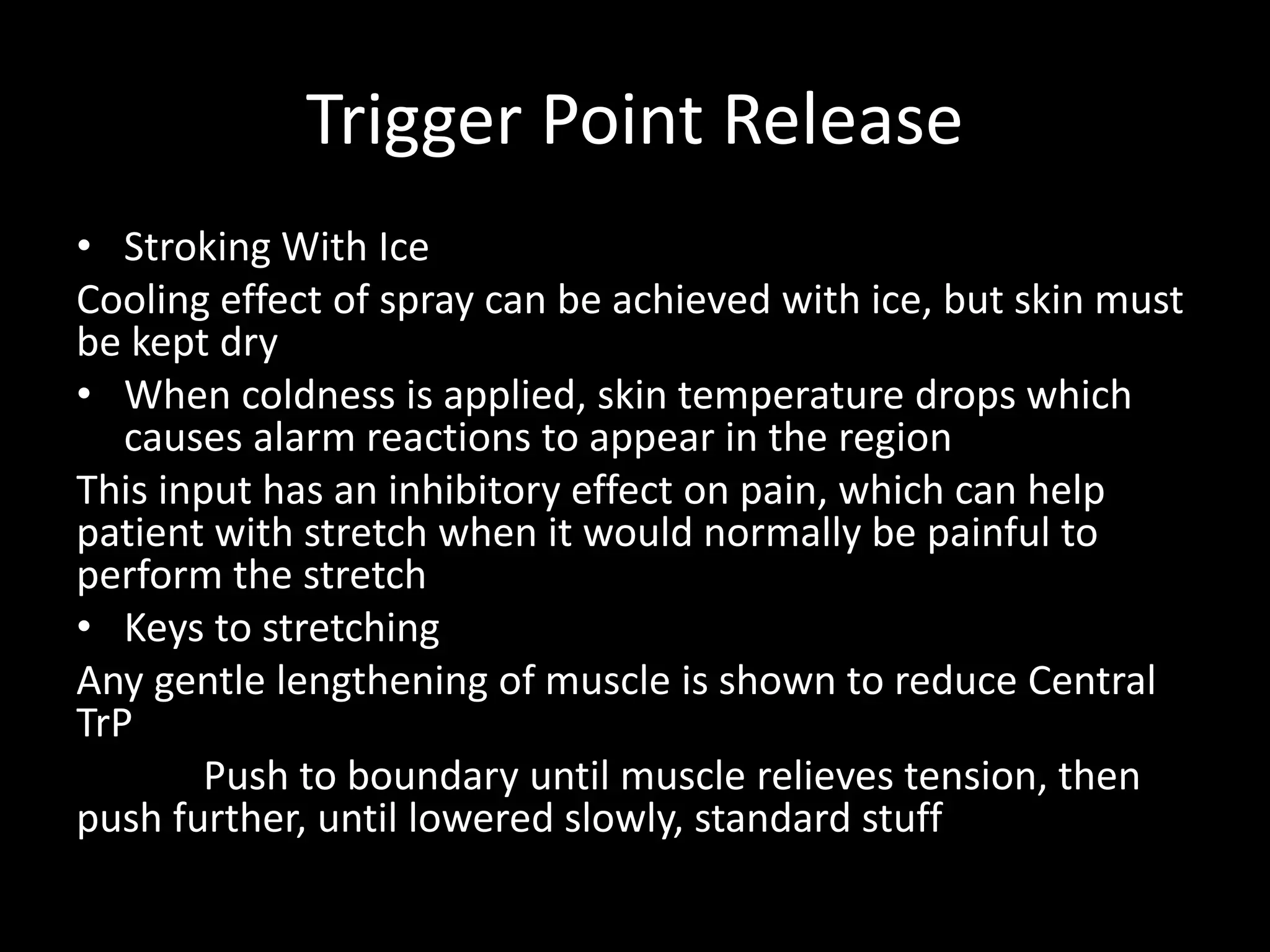 Trigger Point Release
• Stroking With Ice
Cooling effect of spray can be achieved with ice, but skin must
be kept dry
• When coldness is applied, skin temperature drops which
causes alarm reactions to appear in the region
This input has an inhibitory effect on pain, which can help
patient with stretch when it would normally be painful to
perform the stretch
• Keys to stretching
Any gentle lengthening of muscle is shown to reduce Central
TrP
Push to boundary until muscle relieves tension, then
push further, until lowered slowly, standard stuff
 