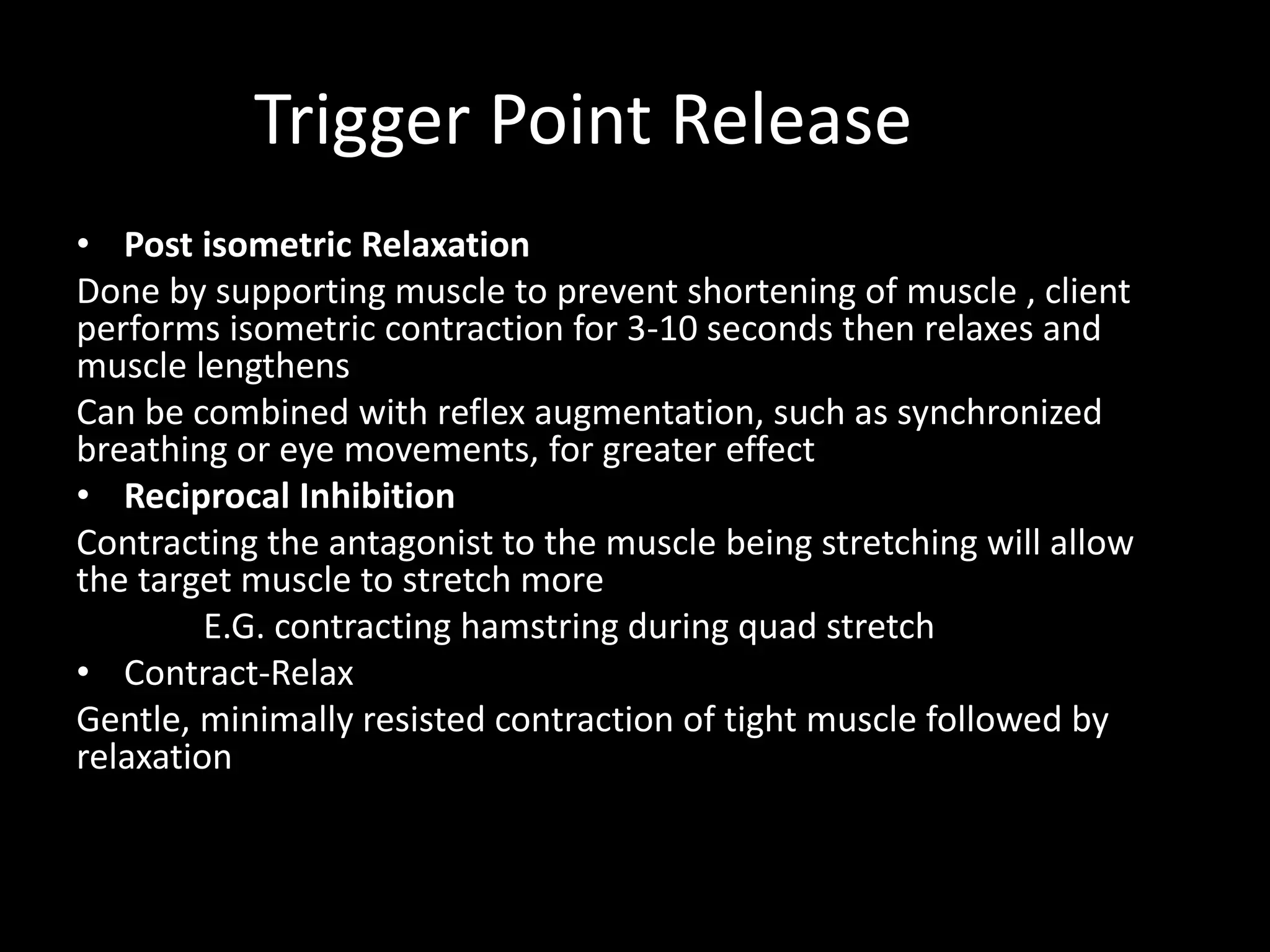 Trigger Point Release
• Post isometric Relaxation
Done by supporting muscle to prevent shortening of muscle , client
performs isometric contraction for 3-10 seconds then relaxes and
muscle lengthens
Can be combined with reflex augmentation, such as synchronized
breathing or eye movements, for greater effect
• Reciprocal Inhibition
Contracting the antagonist to the muscle being stretching will allow
the target muscle to stretch more
E.G. contracting hamstring during quad stretch
• Contract-Relax
Gentle, minimally resisted contraction of tight muscle followed by
relaxation
 