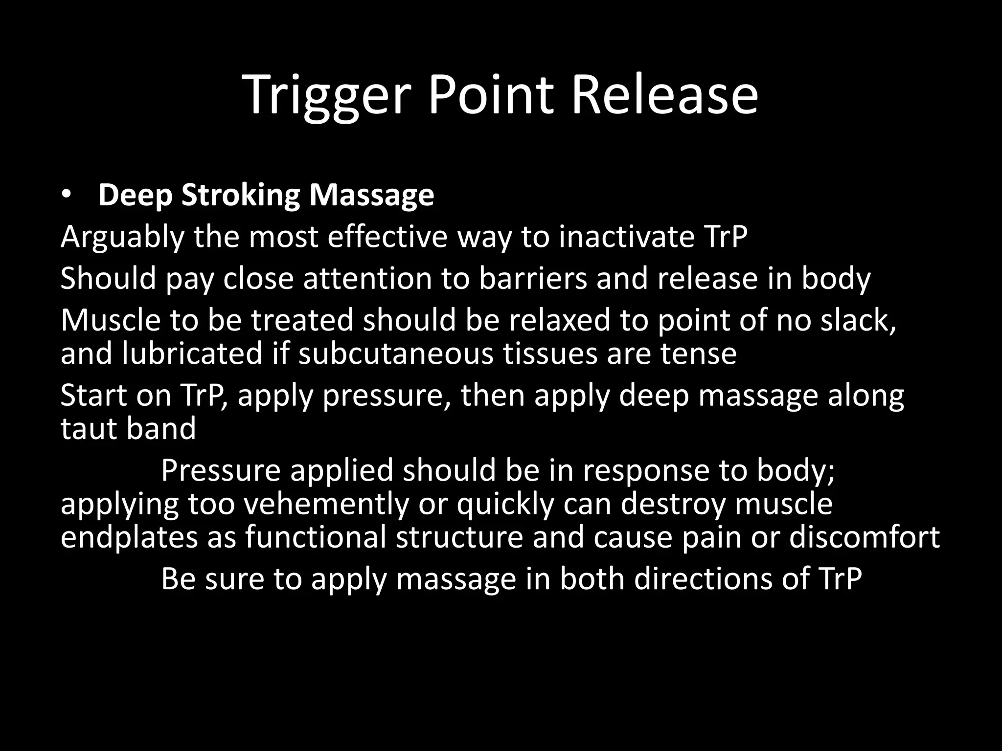 Trigger Point Release
• Deep Stroking Massage
Arguably the most effective way to inactivate TrP
Should pay close attention to barriers and release in body
Muscle to be treated should be relaxed to point of no slack,
and lubricated if subcutaneous tissues are tense
Start on TrP, apply pressure, then apply deep massage along
taut band
Pressure applied should be in response to body;
applying too vehemently or quickly can destroy muscle
endplates as functional structure and cause pain or discomfort
Be sure to apply massage in both directions of TrP
 