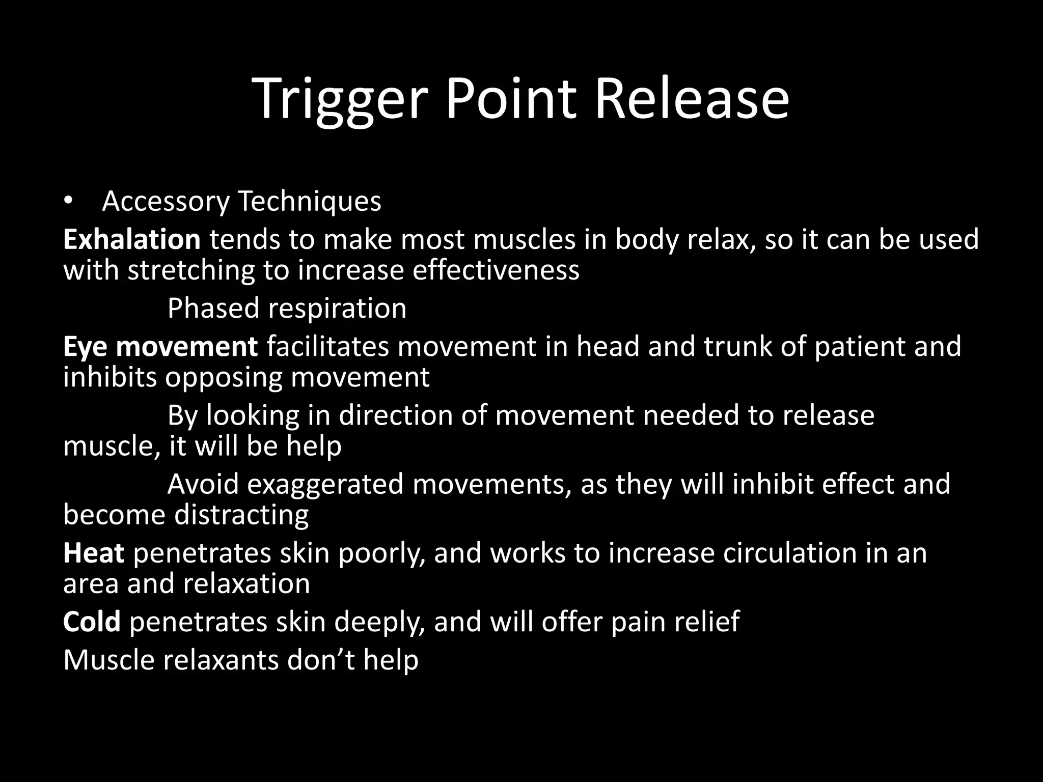Trigger Point Release
• Accessory Techniques
Exhalation tends to make most muscles in body relax, so it can be used
with stretching to increase effectiveness
Phased respiration
Eye movement facilitates movement in head and trunk of patient and
inhibits opposing movement
By looking in direction of movement needed to release
muscle, it will be help
Avoid exaggerated movements, as they will inhibit effect and
become distracting
Heat penetrates skin poorly, and works to increase circulation in an
area and relaxation
Cold penetrates skin deeply, and will offer pain relief
Muscle relaxants don’t help
 
