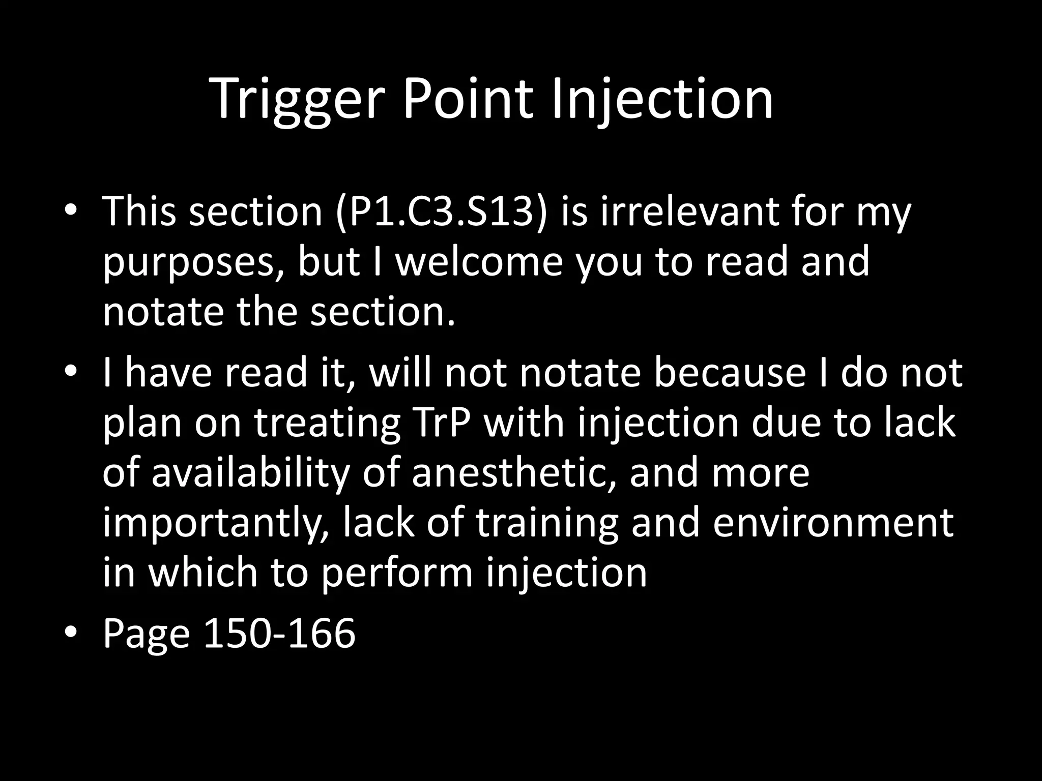 Trigger Point Injection
• This section (P1.C3.S13) is irrelevant for my
purposes, but I welcome you to read and
notate the section.
• I have read it, will not notate because I do not
plan on treating TrP with injection due to lack
of availability of anesthetic, and more
importantly, lack of training and environment
in which to perform injection
• Page 150-166
 