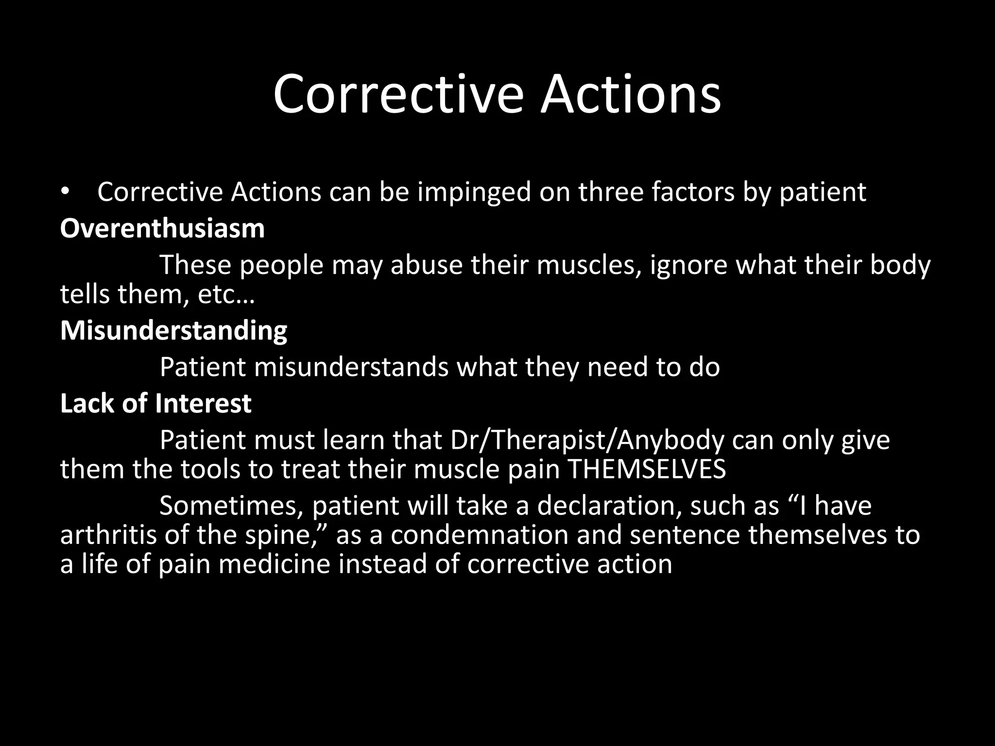 Corrective Actions
• Corrective Actions can be impinged on three factors by patient
Overenthusiasm
These people may abuse their muscles, ignore what their body
tells them, etc…
Misunderstanding
Patient misunderstands what they need to do
Lack of Interest
Patient must learn that Dr/Therapist/Anybody can only give
them the tools to treat their muscle pain THEMSELVES
Sometimes, patient will take a declaration, such as “I have
arthritis of the spine,” as a condemnation and sentence themselves to
a life of pain medicine instead of corrective action
 