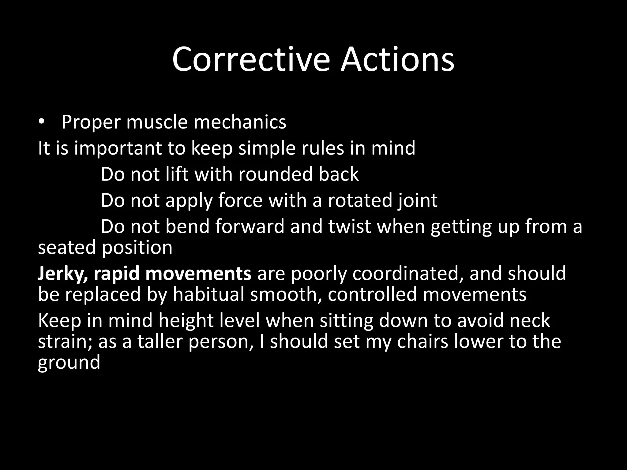 Corrective Actions
• Proper muscle mechanics
It is important to keep simple rules in mind
Do not lift with rounded back
Do not apply force with a rotated joint
Do not bend forward and twist when getting up from a
seated position
Jerky, rapid movements are poorly coordinated, and should
be replaced by habitual smooth, controlled movements
Keep in mind height level when sitting down to avoid neck
strain; as a taller person, I should set my chairs lower to the
ground
 