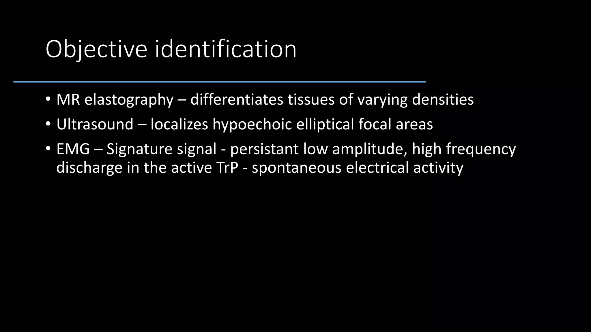 Objective identification
• MR elastography – differentiates tissues of varying densities
• Ultrasound – localizes hypoechoic elliptical focal areas
• EMG – Signature signal - persistant low amplitude, high frequency
discharge in the active TrP - spontaneous electrical activity
 