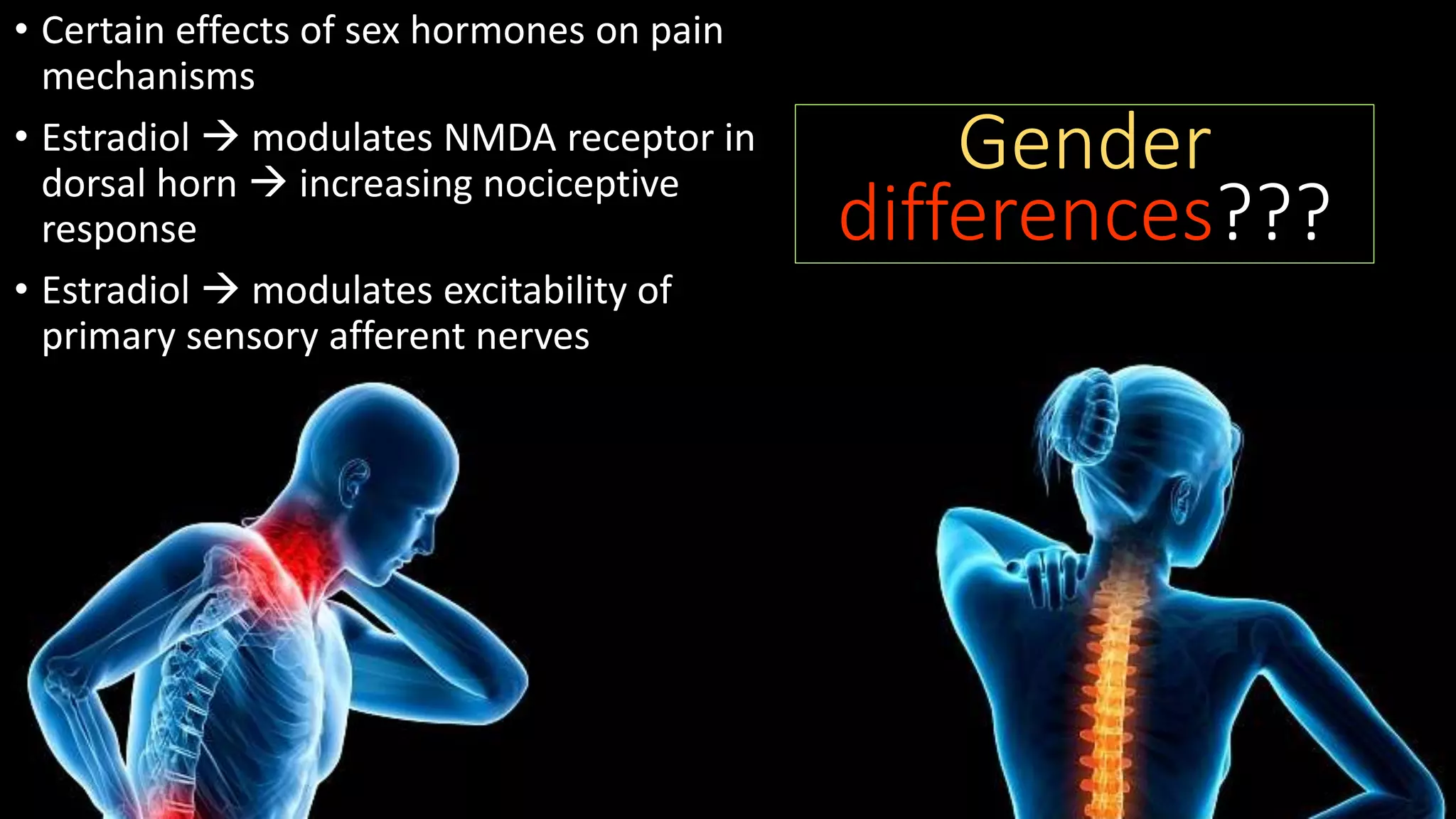 • Certain effects of sex hormones on pain
mechanisms
• Estradiol  modulates NMDA receptor in
dorsal horn  increasing nociceptive
response
• Estradiol  modulates excitability of
primary sensory afferent nerves
Gender
differences???
 