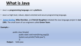 What is Java
• Java is a programming language and a platform.
• Java is a high level, robust, object-oriented and secure programming language.
• James Gosling, Mike Sheridan, and Patrick Naughton initiated the Java language project in June
1991. The small team of sun engineers called Green Team.
Example :-
public class Simple{
public static void main(String args[]){
System.out.println("hello java");
}}
Output : hello java
 