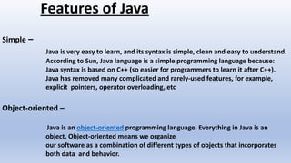 Features of Java
Simple –
Java is very easy to learn, and its syntax is simple, clean and easy to understand.
According to Sun, Java language is a simple programming language because:
Java syntax is based on C++ (so easier for programmers to learn it after C++).
Java has removed many complicated and rarely-used features, for example,
explicit pointers, operator overloading, etc
Object-oriented –
Java is an object-oriented programming language. Everything in Java is an
object. Object-oriented means we organize
our software as a combination of different types of objects that incorporates
both data and behavior.
 